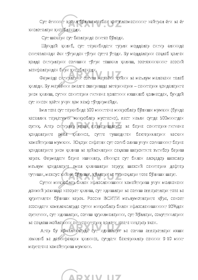  Сут ёғининг ҳосил бўлиш манбаи қон плазмасининг нейтрал ёғи ва ёғ кислоталари ҳисобланади. Сут шакари сут безларида синтез бўлади. Шундай қилиб, сут таркибидаги турли моддалар сигир елинида синтезланади ёки тўғридан тўғри сутга ўтади. Бу моддаларни сақлаб қолган ҳолда сигирларни соғишни тўғри ташкил қилиш, зоотехникнинг асосий вазифаларидан бири ҳисобланади. Фермада сигирларни соғиш жараёни қийин ва маълум малакани талаб қилади. Бу жараённи амалга оширишда ветеринария – санитария қоидаларига риоя қилиш, сутни санитария-гигиена ҳолатини яхшилаб қолмасдан, бундай сут инсон ҳаёти учун ҳам хавф тўғдирмайди. 1мл тоза сут таркибида 500 минггача микроблар бўлиши мумкин (бунда касаллик тарқатувчи микроблар мустасно), паст навли сутда 500мингдан ортиқ. Агар сигирлар яхши парваришланса ва барча санитария-гигиена қоидаларига амал қилинса, сутга тушадиган бактерияларни кескин камайтириш мумкин. Юқори сифатли сут соғиб олиш учун соғишнинг барча қоидаларига риоя қилиш ва ҳайвонларни сақлаш шароитига эътибор бериш керак. Фермадаги барча ишчилар, айниқса сут билан алоқадор шахслар маълум қоидаларга амал қилишлари зарур; шахсий санитария дафтар тутиши, махсус кийим бўлиши, қўллари ва тирноқлари тоза бўлиши шарт. Сутни микроблар билан ифлосланишини камайтириш учун молхонани доимий равишда назорат қилиш, сут идишлари ва соғиш аппаратлари тоза ва қуритилган бўлиши керак. Россия ВСИТИ маълумотларига кўра, саноат асосидаги камплексларда сутни микроблар билан ифлосланишининг 90%дан ортиғини, сут идишлари, соғиш қурилмаларини, сут йўллари, совутгичларни ва сақлаш жойларини антисанитария ҳолати юзага чиқарар экан. Агар бу хўжаликларда сут идишлари ва соғиш аппаратлари яхши ювилиб ва дезинфекция қилинса, сутдаги бактериялар сонини 9-10 минг мартагача камайтириш мумкин. 