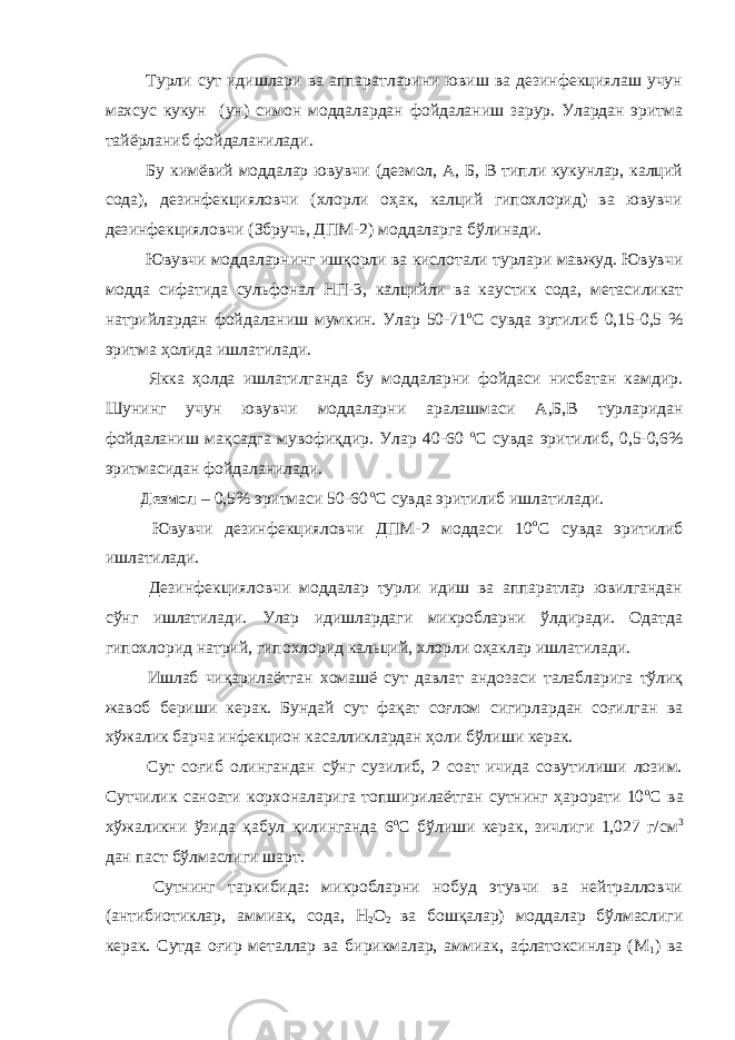  Турли сут идишлари ва аппаратларини ювиш ва дезинфекциялаш учун махсус кукун (ун) симон моддалардан фойдаланиш зарур. Улардан эритма тайёрланиб фойдаланилади. Бу кимёвий моддалар ювувчи (дезмол, А, Б, В типли кукунлар, калций сода), дезинфекцияловчи (хлорли оҳак, калций гипохлорид) ва ювувчи дезинфекцияловчи (Збручь, ДПМ-2) моддаларга бўлинади. Ювувчи моддаларнинг ишқорли ва кислотали турлари мавжуд. Ювувчи модда сифатида сульфонал НП-3, калцийли ва каустик сода, метасиликат натрийлардан фойдаланиш мумкин. Улар 50-71 о С сувда эртилиб 0,15-0,5 % эритма ҳолида ишлатилади. Якка ҳолда ишлатилганда бу моддаларни фойдаси нисбатан камдир. Шунинг учун ювувчи моддаларни аралашмаси А,Б,В турларидан фойдаланиш мақсадга мувофиқдир. Улар 40-60 о С сувда эритилиб, 0,5-0,6% эритмасидан фойдаланилади. Дезмол – 0,5% эритмаси 50-60 о С сувда эритилиб ишлатилади. Ювувчи дезинфекцияловчи ДПМ-2 моддаси 10 о С сувда эритилиб ишлатилади. Дезинфекцияловчи моддалар турли идиш ва аппаратлар ювилгандан сўнг ишлатилади. Улар идишлардаги микробларни ўлдиради. Одатда гипохлорид натрий, гипохлорид кальций, хлорли оҳаклар ишлатилади. Ишлаб чиқарилаётган хомашё сут давлат андозаси талабларига тўлиқ жавоб бериши керак. Бундай сут фақат соғлом сигирлардан соғилган ва хўжалик барча инфекцион касалликлардан ҳоли бўлиши керак. Сут соғиб олингандан сўнг сузилиб, 2 соат ичида совутилиши лозим. Сутчилик саноати корхоналарига топширилаётган сутнинг ҳарорати 10 о С ва хўжаликни ўзида қабул қилинганда 6 о С бўлиши керак, зичлиги 1,027 г/см 3 дан паст бўлмаслиги шарт. Сутнинг таркибида: микробларни нобуд этувчи ва нейтралловчи (антибиотиклар, аммиак, сода, Н 2 О 2 ва бошқалар) моддалар бўлмаслиги керак. Сутда оғир металлар ва бирикмалар, аммиак, афлатоксинлар (М 1 ) ва 