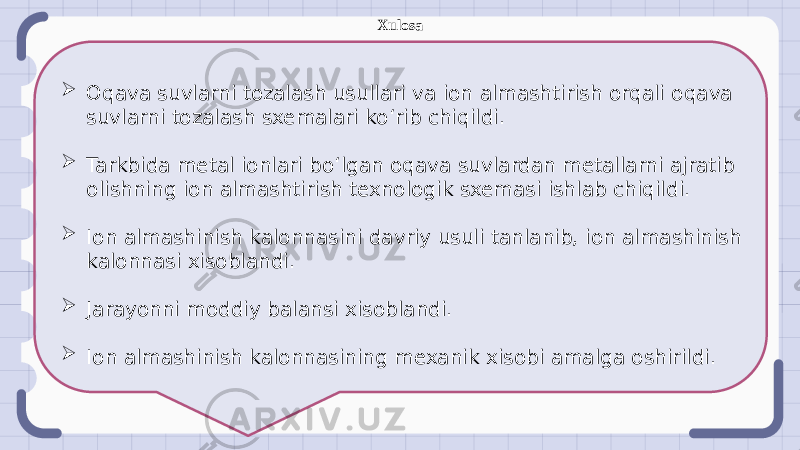  Oqava suvlarni tozalash usullari va ion almashtirish orqali oqava suvlarni tozalash sxemalari koʻrib chiqildi.  Tarkbida metal ionlari boʻlgan oqava suvlardan metallarni ajratib olishning ion almashtirish texnologik sxemasi ishlab chiqildi.  Ion almashinish kalonnasini davriy usuli tanlanib, ion almashinish kalonnasi xisoblandi.  Jarayonni moddiy balansi xisoblandi.  Ion almashinish kalonnasining mexanik xisobi amalga oshirildi. Xulosa 