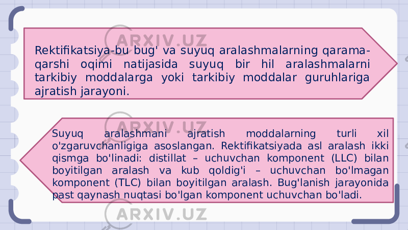 Rektifikatsiya-bu bug&#39; va suyuq aralashmalarning qarama- qarshi oqimi natijasida suyuq bir hil aralashmalarni tarkibiy moddalarga yoki tarkibiy moddalar guruhlariga ajratish jarayoni. Suyuq aralashmani ajratish moddalarning turli xil o&#39;zgaruvchanligiga asoslangan. Rektifikatsiyada asl aralash ikki qismga bo&#39;linadi: distillat – uchuvchan komponent (LLC) bilan boyitilgan aralash va kub qoldig&#39;i – uchuvchan bo&#39;lmagan komponent (TLC) bilan boyitilgan aralash. Bug&#39;lanish jarayonida past qaynash nuqtasi bo&#39;lgan komponent uchuvchan bo&#39;ladi. 