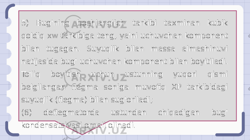 5) Bug&#39;ning boshlang&#39;ich tarkibi taxminan kubik qoldiq xw tarkibiga teng, ya&#39;ni uchuvchan komponent bilan tugagan. Suyuqlik bilan massa almashinuvi natijasida bug&#39; uchuvchan komponent bilan boyitiladi. To&#39;liq boyitish uchun ustunning yuqori qismi belgilangan flegma soniga muvofiq XP tarkibidagi suyuqlik (flegma) bilan sug&#39;oriladi; (6) deflegmatorda ustundan chiqadigan bug&#39; kondensatsiyasi orqali olinadi. 