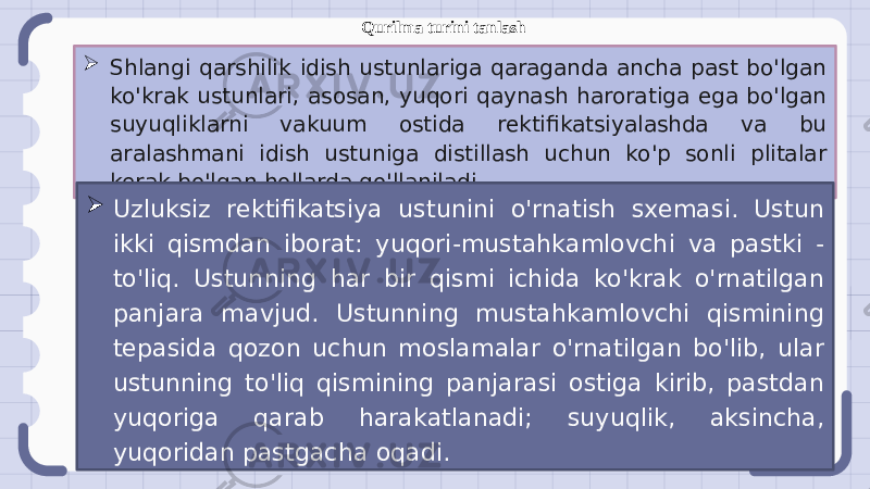  Shlangi qarshilik idish ustunlariga qaraganda ancha past bo&#39;lgan ko&#39;krak ustunlari, asosan, yuqori qaynash haroratiga ega bo&#39;lgan suyuqliklarni vakuum ostida rektifikatsiyalashda va bu aralashmani idish ustuniga distillash uchun ko&#39;p sonli plitalar kerak bo&#39;lgan hollarda qo&#39;llaniladi.  Uzluksiz rektifikatsiya ustunini o&#39;rnatish sxemasi. Ustun ikki qismdan iborat: yuqori-mustahkamlovchi va pastki - to&#39;liq. Ustunning har bir qismi ichida ko&#39;krak o&#39;rnatilgan panjara mavjud. Ustunning mustahkamlovchi qismining tepasida qozon uchun moslamalar o&#39;rnatilgan bo&#39;lib, ular ustunning to&#39;liq qismining panjarasi ostiga kirib, pastdan yuqoriga qarab harakatlanadi; suyuqlik, aksincha, yuqoridan pastgacha oqadi. Qurilma turini tanlash 