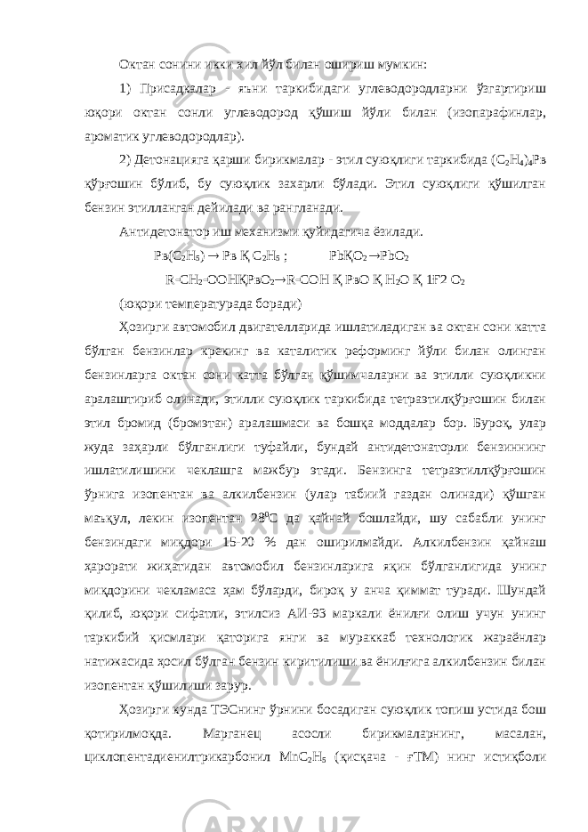 Октан сонини икки хил йўл билан ошириш мумкин: 1) Присадкалар - яъни таркибидаги углеводородларни ўзгартириш юқори октан сонли углеводород қўшиш йўли билан (изопарафинлар, ароматик углеводородлар). 2) Детонацияга қарши бирикмалар - этил суюқлиги таркибида (С 2 Н 4 ) 4 Рв қўрғошин бўлиб, бу суюқлик захарли бўлади. Этил суюқлиги қўшилган бензин этилланган дейилади ва рангланади. Антидетонатор иш механизми қуйидагича ёзилади. Рв(С 2 Н 5 )  Рв Қ С 2 Н 5 ; Pb Қ O 2  PbO 2 R  CH 2  OOH Қ P в O 2  R  COH Қ РвО Қ H 2 O Қ 1Ғ2 O 2 (юқори температурада боради) Ҳозирги автомобил двигателларида ишлатиладиган ва октан сони катта бўлган бензинлар крекинг ва каталитик реформинг йўли билан олинган бензинларга октан сони катта бўлган қўшимчаларни ва этилли суюқликни аралаштириб олинади, этилли суюқлик таркибида тетраэтилқўрғошин билан этил бромид (бромэтан) аралашмаси ва бошқа моддалар бор. Буроқ, улар жуда заҳарли бўлганлиги туфайли, бундай антидетонаторли бензиннинг ишлатилишини чеклашга мажбур этади. Бензинга тетраэтиллқўрғошин ўрнига изопентан ва алкилбензин (улар табиий газдан олинади) қўшган маъқул, лекин изопентан 28 0 С да қайнай бошлайди, шу сабабли унинг бензиндаги миқдори 15-20 % дан оширилмайди. Алкилбензин қайнаш ҳарорати жиҳатидан автомобил бензинларига яқин бўлганлигида унинг миқдорини чекламаса ҳам бўларди, бироқ у анча қиммат туради. Шундай қилиб, юқори сифатли, этилсиз АИ-93 маркали ёнилғи олиш учун унинг таркибий қисмлари қаторига янги ва мураккаб технологик жараёнлар натижасида ҳосил бўлган бензин киритилиши ва ёнилғига алкилбензин билан изопентан қўшилиши зарур. Ҳозирги кунда ТЭСнинг ўрнини босадиган суюқлик топиш устида бош қотирилмоқда. Марганец асосли бирикмаларнинг, масалан, циклопентадиенилтрикарбонил Mn С 2 Н 5 (қисқача - ғТМ) нинг истиқболи 