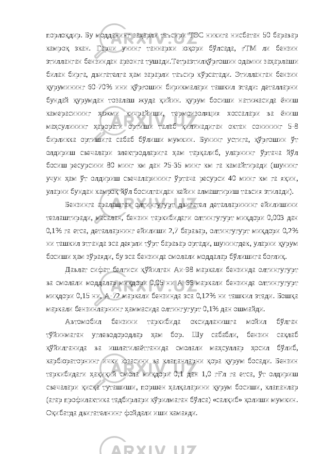 порлоқдир. Бу модданинг заҳарли таъсири ТЭС никига нисбатан 50 баравар камроқ экан. Гарчи унинг таннархи юқори бўлсада, ғТМ ли бензин этилланган бензиндан арзонга тушади.Тетраэтилқўрғошин одамни заҳарлаши билан бирга, двигателга ҳам зарарли таъсир кўрсатади. Этилланган бензин қурумининг 60-70% ини қўрғошин бирикмалари ташкил этади: деталларни бундай қурумдан тозалаш жуда қийин. қурум босиши натижасида ёниш камерасининг ҳажми кичрайиши, термоизоляция хоссалари ва ёниш маҳсулининг ҳарорати ортиши талаб қилинадиган октан сонининг 5-8 бирликка ортишига сабаб бўлиши мумкин. Бунинг устига, қўрғошин ўт олдириш свечалари электродларига ҳам тарқалиб, уларнинг ўртача йўл босиш ресурсини 80 минг км дан 25-35 минг км га камайтиради (шунинг учун ҳам ўт олдириш свечаларининг ўртача ресурси 40 минг км га яқин, уларни бундан камроқ йўл босилгандан кейин алмаштириш тавсия этилади). Бензинга аралашган олтингугурт двигател деталларининг ейилишини тезлаштиради, масалан, бензин таркибидаги олтингугурт миқдори 0,003 дан 0,1% га етса, деталларнинг ейилиши 2,7 баравар, олтингугурт миқдори 0,2% ни ташкил этганда эса деярли тўрт баравар ортади, шунингдек, уларни қурум босиши ҳам зўраяди, бу эса бензинда смолали моддалар бўлишига боғлиқ. Давлат сифат белгиси қўйилган Аи-98 маркали бензинда олтингугурт ва смолали моддалар миқдори 0,05 ни А-66 маркали бензинда олтингугурт миқдори 0,15 ни, А-72 маркали бензинда эса 0,12% ни ташкил этади. Бошқа маркали бензинларнинг ҳаммасида олтингугурт 0,1% дан ошмайди. Автомобил бензини таркибида оксидланишга мойил бўлган тўйинмаган углеводородлар ҳам бор. Шу сабабли, бензин сақлаб қўйилганида ва ишлатилаётганида смолали маҳсуллар ҳосил бўлиб, карбюраторнинг ички юзасини ва клапанларни қора қурум босади. Бензин таркибидаги ҳақиқий смола миқдори 0,1 дан 1,0 гҒл га етса, ўт олдириш свечалари қисқа туташиши, поршен ҳалқаларини қурум босиши, клапанлар (агар профилактика тадбирлари кўрилмаган бўлса) «салқиб» қолиши мумкин. Оқибатда двигателнинг фойдали иши камаяди. 