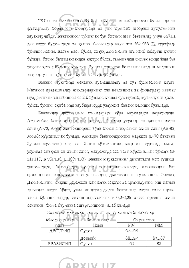 Тўйинган буғ босими . Бу босим бензин таркибида осон буғланадиган фракциялар борлигини билдиради ва уни юргизиб юбориш хусусиятини характерлайди. Бензиннинг тўйинган буғ босими езги бензинлар учун 667Па дан катта бўлмаслиги ва қишки бензинлар учун эса 667-933 П а атрофида бўлиши лозим. Босим паст бўлса, совуқ двигателни юргизиб юбориш қийин бўлади, босим белгилангандан юқори бўлса, таъминлаш системасида ёзда буғ тиқини ҳосил бўлиши мумкин. Бундан ташқари бензинни сақлаш ва ташиш вақтида унинг кўп қисми буғланиб исроф бўлади. Бензин таркибида механик аралашмалар ва сув бўлмаслиги керак. Механик аралашмалар жиклерларнинг тез ейилишига ва фильтрлар хизмат муддатининг камайишига сабаб бўлади. қишда сув музлаб, муз тиқини ҳосил бўлса, бунинг оқибатида карбюраторда узлуксиз бензин келиши бузилади. Бензинлар детонацион хоссаларига кўра маркаларга ажратилади. Автомобил бензинларининг маркасида ё мотор усулида аниқланган октан сони (А-72, А-95) ёки текшириш йўли билан аниқланган октан сони (Аи-93, Аи-98) кўрсатилган бўлади. Авиация бензинларининг маркаси (Б-70 бензини бундан мустасно) каср сон билан кўрсатилади, касрнинг суратида мотор усулида аниқланган октан сони, маҳражида эса нави кўрсатилган бўлади (Б- 91Ғ115, Б-95Ғ130, Б-100Ғ130). Бензин маркасининг двигателга мос тушиш- тушмаслиги, биринчидан, унинг сиқиш даражасига, иккинчидан бир цилиндрнинг иш ҳажмига ва учинчидан, двигателнинг тузилишига боғлиқ. Двигателнинг сиқиш даражаси қанчалик юқори ва цилиндрнинг иш ҳажми қанчалик катта бўлса, унда ишлатиладиган бензинниг октан сони шунча катта бўлиши зарур, сиқиш даражасининг 0,2-0,25 хисса ортиши октан сонининг битта бирликка оширилишини талаб қилади. Хорижий мамлакатларда ишлатиладиган бензинлар. Мамлакатнинг Бензиннинг Октан сони номи Номи ИМ ММ АВСТРИЯ Супер Доимий 97...98 88...92 - 82...87 БРАЗИЛИЯ Супер 90 82 