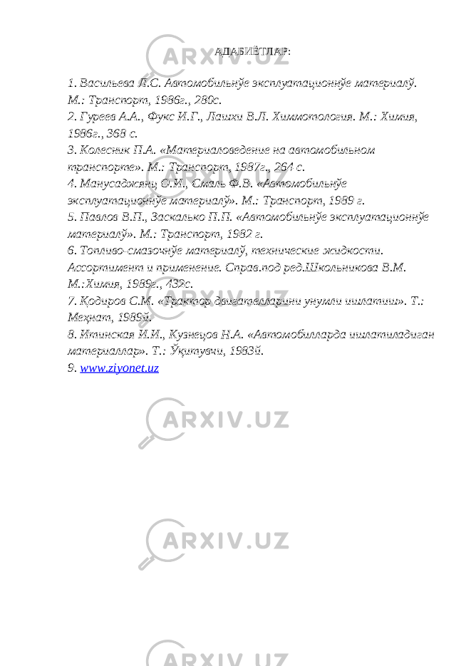 АДАБИЁТЛАР: 1. Васильева Л.С. Автомобильнўе эксплуатационнўе материалў. М.: Транспорт, 1986г., 280с. 2. Гуреев А.А., Фукс И.Г., Лашхи В.Л. Химмотология. М.: Химия, 1986г., 368 с. 3. Колесник П.А. «Материаловедение на автомобильном транспорте». М.: Транспорт, 1987г., 264 с. 4. Манусаджянц О.И., Смаль Ф.В. «Автомобильнўе эксплуатационнўе материалў». М.: Транспорт, 1989 г. 5. Павлов В.П., Заскалько П.П. «Автомобильнўе эксплуатационнўе материалў». М.: Транспорт, 1982 г. 6. Топливо-смазочнўе материалў, технические жидкости. Ассортимент и применение. Справ.под ред.Школьникова В.М. М.:Химия, 1989г., 432с. 7. Қодиров С.М. «Трактор двигателларини унумли ишлатиш». Т.: Меҳнат, 1989й. 8. Итинская И.И., Кузнецов Н.А. «Автомобилларда ишлатиладиган материаллар». Т.: Ўқитувчи, 1983й. 9. www.ziyonet.uz 