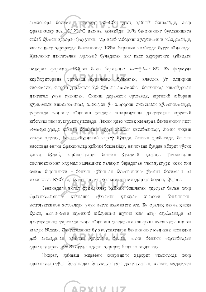 атмосфера босими таъсирида 30-40 0 С даёқ қайнай бошлайди, оғир фракциялар эса 165-205 0 С дагина қайнайди. 10% бензиннинг буғланишига сабаб бўлган ҳарорат ( t 10 ) унинг юргизиб юбориш хусусиятини ифодалайди, чунки паст ҳароратда бензиннинг 10%и биринчи навбатда буғга айланади. Ҳавонинг двигателни юргизиб бўладиган энг паст ҳароратига қуйидаги эмперик формула бўйича баҳо берилади: t t ор  1 2 50 10% . Бу формула карбюраторида юргизиш қурилмаси бўлмаган, классик ўт олдириш системаси, сиқиш даражаси 7,0 бўлган автомобил бензинида ишлайдиган двигател учун тузилган. Сиқиш даражаси ортганда, юргизиб юбориш қурилмаси ишлатилганда, электрон ўт олдириш системаси қўлланилганда, тирсакли валнинг айланиш тезлиги оширилганда двигателни юргизиб юбориш температураси пасаяди. Лекин ҳаво иссиқ кезларда бензиннинг паст температурада қайнай бошлаши жуда хавфли ҳисобланади, ёнғин чиқиш хавфи ортади, бензин буғланиб исроф бўлади, бензин трубасида, бензин насосида енгил фракциялар қайнай бошлайди, натижада буғдан иборат тўсиқ ҳосил бўлиб, карбюраторга бензин ўтолмай қолади. Таъминлаш системасининг нормал ишлашига халақит берадиган температура икки хил омил: биринчиси - бензин тўйинган буғларининг ўртача босимига ва иккинчиси Қ70 0 С да буғланадиган фракциялар миқдорига боғлиқ бўлади. Бензиндаги енгил фракциялар қайнай бошлаган ҳарорат билан оғир фракцияларнинг қайнаши тўхтаган ҳарорат оралиғи бензиннинг эксплуатацион хоссалари учун катта аҳамиятга эга. Бу оралиқ қанча қисқа бўлса, двигателни юргизиб юборишга шунча кам вақт сарфланади ва двигателнинг тирсакли вали айланиш тезлигини ошириш хусусияти шунча юқори бўлади. Двигателнинг бу хусусиятлари бензиннинг медиана иссиқлик деб аталадиган қайнаш ҳарорати билан, яъни бензин таркибидаги фракцияларнинг 50% буғланадиган ҳарорат билан аниқланади. Ниҳоят, ҳайдаш жараёни охиридаги ҳарорат таъсирида оғир фракциялар тўла буғланади: бу температура двигателнинг хизмат муддатига 