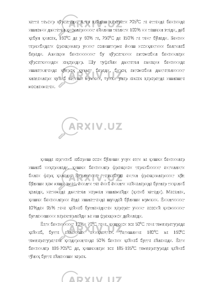 катта таъсир кўрсатади. Агар ҳайдаш ҳарорати 205 0 С га етганда бензинда ишловчи двигател қисмларининг ейилиш тезлиги 100% ни ташкил этади, деб қабул қилсак, 160 0 С да у 60% га, 230 0 С да 150% га тенг бўлади. Бензин таркибидаги фракциялар унинг солиштирма ёниш иссиқлигини белгилаб беради. Авиация бензинининг бу кўрсаткичи автомобил бензинлари кўрсаткичидан юқоридир. Шу туфайли двигател авиация бензинида ишлатилганда кўпроқ қувват беради, бироқ автомобил двигателининг клапанлари куйиб кетиши мумкин, чунки улар юксак ҳароратда ишлашга мосланмаган. қишда юргизиб юбориш осон бўлиши учун езги ва қишки бензинлар ишлаб чиқарилади. қишки бензинлар фракцион таркибининг енгиллиги билан фарқ қилади. Ёнилғининг таркибида енгил фракцияларнинг кўп бўлиши ҳам яхши эмас, ёнилғи тез ёниб ёнилғи найчаларида буғлар тиқилиб қолади, натижада двигател нормал ишламайди (қизиб кетади). Масалан, қишки бензинларни ёзда ишлатганда шундай бўлиши мумкин. Ёнилғининг 10%дан 95% гача қайнаб буғланадиган ҳарорат унинг асосий қисмининг буғланишини характерлайди ва иш фракцияси дейилади. Ёзги бензиннинг 10%и 70 0 С гача, қишкиси эса 50 0 С гача температурада қайнаб, буғга айланиши аниқланган. Тегишлича 180 0 С ва 160 0 С температурагача қиздирилганда 50% бензин қайнаб буғга айланади. Ёзги бензинлар 196-205 0 С да, қишкилари эса 185-195 0 С температурада қайнаб тўлиқ буғга айланиши керак. 