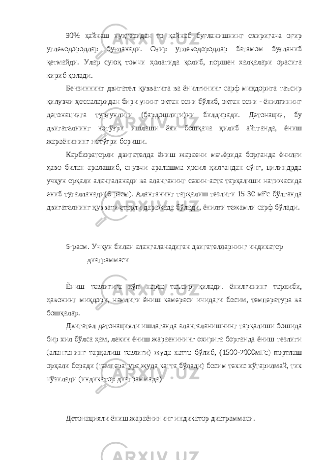 90% қайнаш нуқтасидан то қайнаб буғланишнинг охиригача оғир углеводородлар буғланади. Оғир углеводородлар батамом буғланиб қетмайди. Улар суюқ томчи ҳолатида қолиб, поршен халқалари орасига кириб қолади. Бензиннинг двигател қувватига ва ёнилғининг сарф миқдорига таъсир қилувчи ҳоссаларидан бири унинг октан сони бўлиб, октан сони - ёнилғининг детонацияга турғунлиги (бардошлиги)ни билдиради. Детонация, бу двигателнинг нотўғри ишлаши ёки бошқача қилиб айтганда, ёниш жараёнининг нотўғри бориши. Карбюраторли двигателда ёниш жараени меъёрида борганда ёнилғи ҳаво билан аралашиб, енувчи аралашма ҳосил қилгандан сўнг, цилиндрда учқун орқали алангаланади ва аланганинг секин-аста тарқалиши натижасида ениб тугалланади(6-расм). Аланганинг тарқалиш тезлиги 15-30 мҒс бўлганда двигателнинг қуввати етарли даражада бўлади, ёнилғи тежамли сарф бўлади. 6-расм. Учқун билан алангаланадиган двигателларнинг индикатор диаграммаси Ёниш тезлигига кўп нарса таъсир қилади. ёнилғининг таркиби, ҳавонинг миқдори, намлиги ёниш камераси ичидаги босим, температура ва бошқалар. Двигател детонацияли ишлаганда алангаланишнинг тарқалиши бошида бир хил бўлса ҳам, лекин ёниш жараенининг охирига борганда ёниш тезлиги (аланганинг тарқалиш тезлиги) жуда катта бўлиб, (1500-2000мҒс) портлаш орқали боради (температура жуда катта бўлади) босим текис кўтарилмай, тик чўзилади (индикатор диаграммада) Детонацияли ёниш жараёнининг индикатор диаграммаси. 