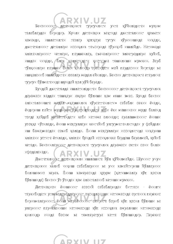 Бензиннинг детонацияга турғунлиги унга қўйиладиган муҳим талаблардан биридир. Кучли детонация вақтида двигателнинг қуввати камаяди, ишлатилган газлар қопқора тутун кўринишида чиқади, двигателнинг деталлари иссиқлик таъсирида зўриқиб ишлайди. Натижада клапанларнинг четлари, поршенлар, свечаларнинг электродлари куйиб, ишдан чиқади, блок каллагидаги қистирма тешилиши мумкин. Зарб тўлқинлари поршен билан цилиндр орасидаги мой пардасини йиртади ва ишқаланиб ишлайдиган юзалар жадал ейилади. Бензин детонацияга етарлича турғун бўлмаганида шундай ҳол рўй беради. Бундай двигателда ишлатиладиган бензиннинг детонацияга турғунлик даражаси хаддан ташқари юқори бўлиши ҳам яхши эмас. Бунда бензин алангаланишга жадал «қаршилик кўрсатганлиги» сабабли секин ёнади, ёндириш пайти жуда кеч ўрнатилгандаги каби ёки машинани жуда баланд тоғда ҳайдаб кетаётгандаги каби натижа олинади; аралашманинг ёниши узоққа чўзилади, ёниш маҳсуллари кенгайиб улгурмаганлигидан у фойдали иш бажармасдан совиб қолади. Ёниш маҳсуллари иссиқлигида чиқариш клапани устига ёғилади, клапан бундай иссиқликка бардош беролмай, куйиб кетади. Бензинларнинг детонацияга турғунлик даражаси октан сони билан ифодаланади. Двигателнинг детонацияли ишлашига йўл қўйилмайди. Шунинг учун детонацияни келиб чиқиш сабабларини ва уни камайтириш йўлларини билишимиз керак. Ёниш камерасида қурум (қотишмалар кўп ҳосил бўлишида) бензин ўз-ўзидан ҳам алангаланиб кетиши мумкин. Детонацион ёнишнинг асосий сабабларидан биттаси - ёнилғи таркибидаги углеводородларнинг оксидланиши натижасида органик перекис бирикмаларнинг, ёниш жараёнининг охирига бориб кўп ҳосил бўлиши ва уларнинг парчаланиши натижасида кўп иссиқлик ажралиши натижасида цилиндр ичида босим ва температура катта бўлишидир. Перекис 