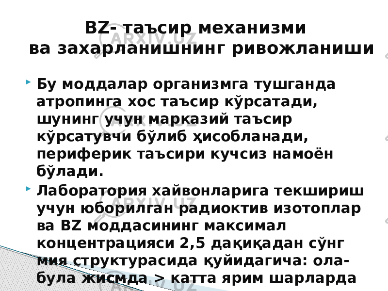  Бу моддалар организмга тушганда атропинга хос таъсир кўрсатади, шунинг учун марказий таъсир кўрсатувчи бўлиб ҳисобланади, периферик таъсири кучсиз намоён бўлади.  Лаборатория хайвонларига текшириш учун юборилган радиоктив изотоплар ва BZ моддасининг максимал концентрацияси 2,5 дақиқадан сўнг мия структурасида қуйидагича: ола- була жисмда > катта ярим шарларда > гиппокампда > гипоталамусда > кичик мияда тарқалиши аниқ. BZ- таъсир механизми ва захарланишнинг ривожланиши 