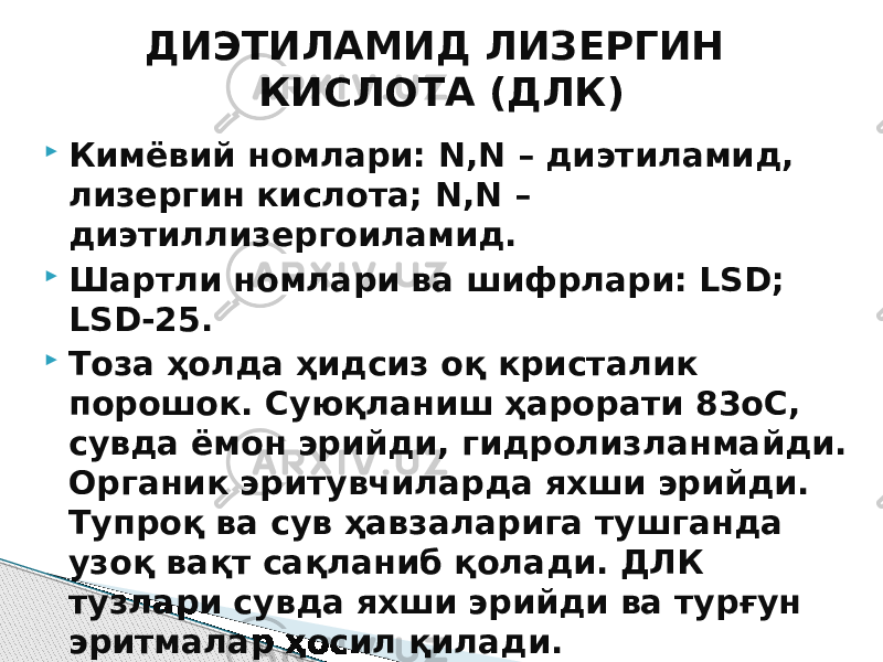  Кимёвий номлари: N,N – диэтиламид, лизергин кислота; N,N – диэтиллизергоиламид.  Шартли номлари ва шифрлари: LSD; LSD-25.  Тоза ҳолда ҳидсиз оқ кристалик порошок. Суюқланиш ҳарорати 83оС, сувда ёмон эрийди, гидролизланмайди. Органик эритувчиларда яхши эрийди. Тупроқ ва сув ҳавзаларига тушганда узоқ вақт сақланиб қолади. ДЛК тузлари сувда яхши эрийди ва турғун эритмалар ҳосил қилади. ДИЭТИЛАМИД ЛИЗЕРГИН КИСЛОТА (ДЛК) 