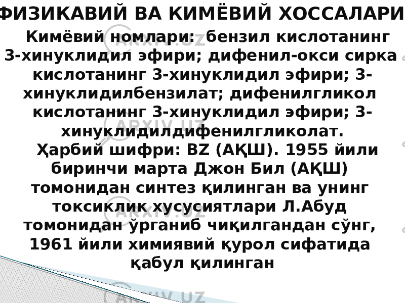  ФИЗИКАВИЙ ВА КИМЁВИЙ ХОССАЛАРИ Кимёвий номлари: бензил кислотанинг 3-хинуклидил эфири; дифенил-окси сирка кислотанинг 3-хинуклидил эфири; 3- хинуклидилбензилат; дифенилгликол кислотанинг 3-хинуклидил эфири; 3- хинуклидилдифенилгликолат. Ҳарбий шифри: BZ (АҚШ). 1955 йили биринчи марта Джон Бил (АҚШ) томонидан синтез қилинган ва унинг токсиклик хусусиятлари Л.Абуд томонидан ўрганиб чиқилгандан сўнг, 1961 йили химиявий қурол сифатида қабул қилинган 