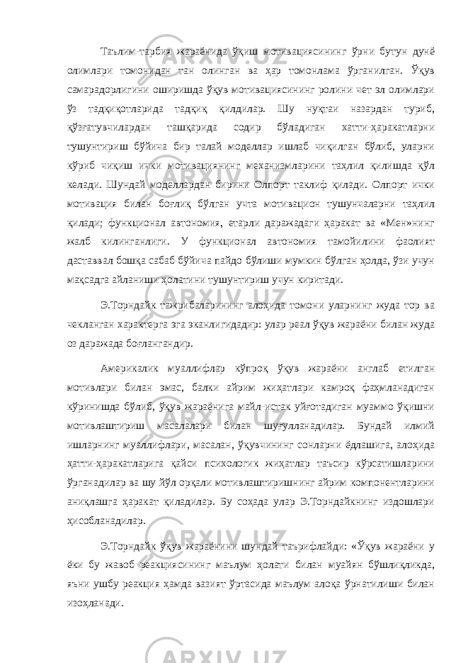 Таълим-тарбия жараёнида ўқиш мотивациясининг ўрни бутун дунё олимлари томонидан тан олинган ва ҳар томонлама ўрганилган. Ўқув самарадорлигини оширишда ўқув мотивациясининг ролини чет эл олимлари ўз тадқиқотларида тадқиқ қилдилар. Шу нуқтаи назардан туриб, қўзғатувчилардан ташқарида содир бўладиган хатти-ҳаракатларни тушунтириш бўйича бир талай моделлар ишлаб чиқилган бўлиб, уларни кўриб чиқиш ички мотивациянинг механизмларини таҳлил қилишда қўл келади. Шундай моделлардан бирини Олпорт таклиф қилади. Олпорт ички мотивация билан боғлиқ бўлган учта мотивацион тушунчаларни таҳлил қилади; функционал автономия, етарли даражадаги ҳаракат ва «Мен»нинг жалб килинганлиги. У функционал автономия тамойилини фаолият даставвал бошқа сабаб бўйича пайдо бўлиши мумкин бўлган ҳолда, ўзи учун мақсадга айланиши ҳолатини тушунтириш учун киритади. Э.Торндайк тажрибаларининг алоҳида томони уларнинг жуда тор ва чекланган характерга эга эканлигидадир: улар реал ўқув жараёни билан жуда оз даражада боғлангандир. Америкалик муаллифлар кўпроқ ўқув жараёни англаб етилган мотивлари билан эмас, балки айрим жиҳатлари камроқ фаҳмланадиган кўринишда бўлиб, ўқув жараёнига майл-истак уйғотадиган муаммо ўқишни мотивлаштириш масалалари билан шуғулланадилар. Бундай илмий ишларнинг муаллифлари, масалан, ўқувчининг сонларни ёдлашига, алоҳида ҳатти-ҳаракатларига қайси психологик жиҳатлар таъсир кўрсатишларини ўрганадилар ва шу йўл орқали мотивлаштиришнинг айрим компонентларини аниқлашга ҳаракат қиладилар. Бу соҳада улар Э.Торндайкнинг издошлари ҳисобланадилар. Э.Торндайк ўқув жараёнини шундай таърифлайди: «Ўқув жараёни у ёки бу жавоб реакциясининг маълум ҳолати билан муайян бўшлиқликда, яъни ушбу реакция ҳамда вазият ўртасида маълум алоқа ўрнатилиши билан изоҳланади. 