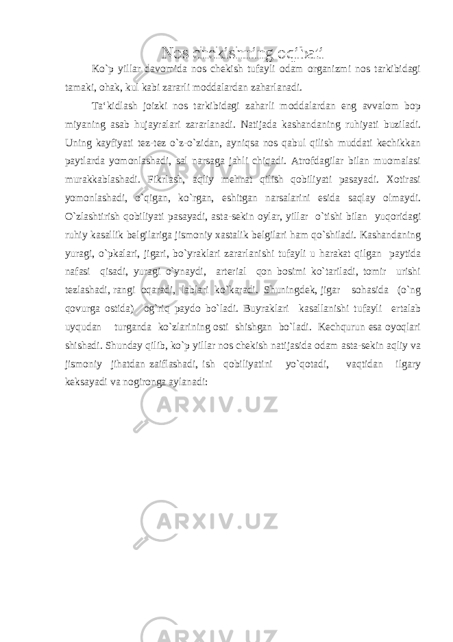 Nos chekishning oqibati Ko`p yillar davomida nos chekish tufayli odam organizmi nos tarkibidagi tamaki, ohak, kul kabi zararli moddalardan zaharlanadi. Ta‘kidlash joizki nos tarkibidagi zaharli moddalardan eng avvalom bop miyaning asab hujayralari zararlanadi. Natijada kashandaning ruhiyati buziladi. Uning kayfiyati tez-tez o`z-o`zidan, ayniqsa nos qabul qilish muddati kechikkan paytlarda yomonlashadi, sal narsaga jahli chiqadi. Atrofdagilar bilan muomalasi murakkablashadi. Fikrlash, aqliy mehnat qilish qobiliyati pasayadi. Xotirasi yomonlashadi, o`qigan, ko`rgan, eshitgan narsalarini esida saqlay olmaydi. O`zlashtirish qobiliyati pasayadi, asta-sekin oylar, yillar o`tishi bilan yuqoridagi ruhiy kasallik belgilariga jismoniy xastalik belgilari ham qo`shiladi. Kashandaning yuragi, o`pkalari, jigari, bo`yraklari zararlanishi tufayli u harakat qilgan paytida nafasi qisadi, yuragi o`ynaydi, arterial qon bosimi ko`tariladi, tomir urishi tezlashadi, rangi oqaradi, lablari ko`karadi. Shuningdek, jigar sohasida (o`ng qovurga ostida) og`riq paydo bo`ladi. Buyraklari kasallanishi tufayli ertalab uyqudan turganda ko`zlarining osti shishgan bo`ladi. Kechqurun esa oyoqlari shishadi. Shunday qilib, ko`p yillar nos chekish natijasida odam asta-sekin aqliy va jismoniy jihatdan zaiflashadi, ish qobiliyatini yo`qotadi, vaqtidan ilgary keksayadi va nogironga aylanadi: 