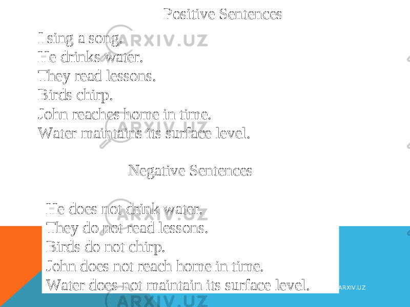 Positive Sentences I sing a song. He drinks water. They read lessons. Birds chirp. John reaches home in time. Water maintains its surface level. Negative Sentences He does not drink water. They do not read lessons. Birds do not chirp. John does not reach home in time. Water does not maintain its surface level. WWW.ARXIV.UZ 