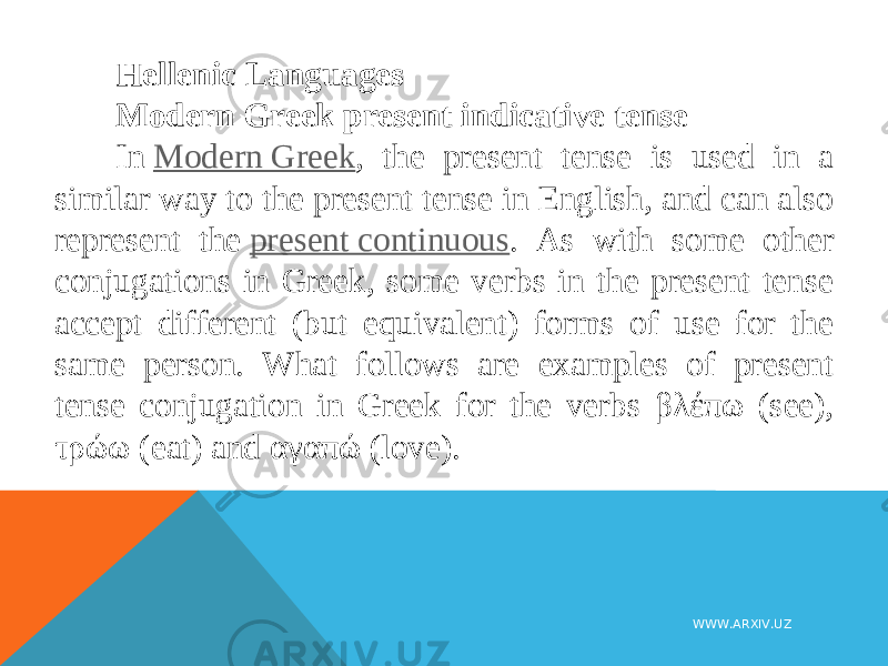 Hellenic Languages Modern Greek present indicative tense In  Modern Greek , the present tense is used in a similar way to the present tense in English, and can also represent the  present continuous . As with some other conjugations in Greek, some verbs in the present tense accept different (but equivalent) forms of use for the same person. What follows are examples of present tense conjugation in Greek for the verbs βλέπω (see), τρώω (eat) and αγαπώ (love). WWW.ARXIV.UZ 