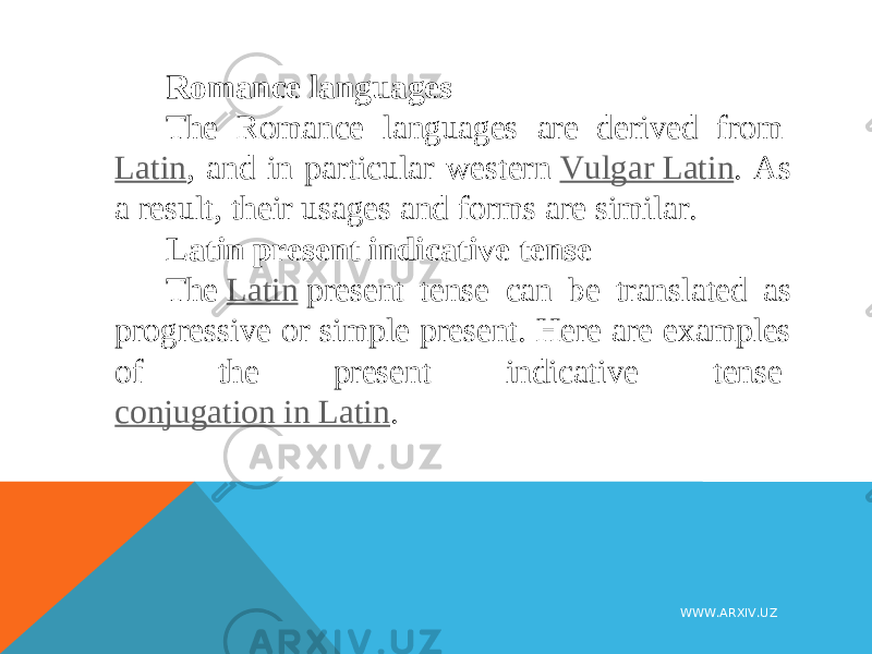Romance languages The Romance languages are derived from  Latin , and in particular western  Vulgar Latin . As a result, their usages and forms are similar. Latin present indicative tense The  Latin  present tense can be translated as progressive or simple present. Here are examples of the present indicative tense  conjugation in Latin . WWW.ARXIV.UZ 