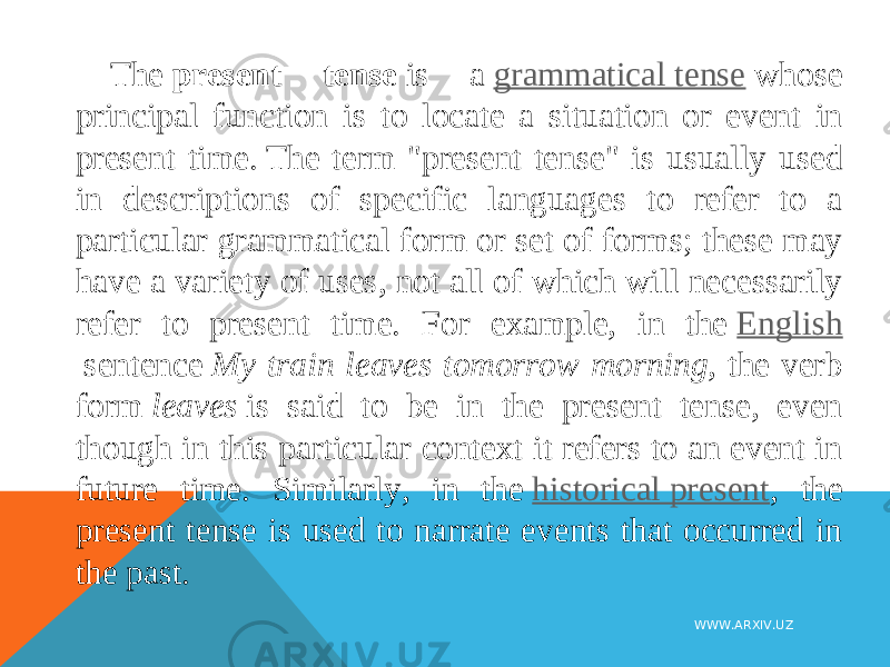 The  present tense  is a  grammatical tense  whose principal function is to locate a situation or event in present time. The term &#34;present tense&#34; is usually used in descriptions of specific languages to refer to a particular grammatical form or set of forms; these may have a variety of uses, not all of which will necessarily refer to present time. For example, in the  English  sentence  My train leaves tomorrow morning , the verb form  leaves  is said to be in the present tense, even though in this particular context it refers to an event in future time. Similarly, in the  historical present , the present tense is used to narrate events that occurred in the past. WWW.ARXIV.UZ 