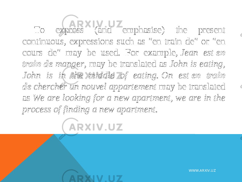 To express (and emphasise) the present continuous, expressions such as &#34;en train de&#34; or &#34;en cours de&#34; may be used. For example,  Jean est  en train de  manger , may be translated as  John is eating, John is in the middle of eating.   On est  en train de  chercher un nouvel appartement  may be translated as  We are looking for a new apartment, we are in the process of finding a new apartment. WWW.ARXIV.UZ 