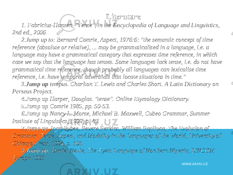 Literature 1.   Fabricius-Hansen, &#34;Tense&#34;, in the  Encyclopedia of Language and Linguistics , 2nd ed., 2006 2. Jump up to: Bernard Comrie, Aspect, 1976:6: &#34;the semantic concept of time reference (absolute or relative), ... may be grammaticalised in a language, i.e. a language may have a grammatical category that expresses time reference, in which case we say that the language has tenses. Some languages lack tense, i.e. do not have grammatical time reference, though probably all languages can lexicalise time reference, i.e. have temporal adverbials that locate situations in time.&#34; 3. Jump up   tempus . Charlton T. Lewis and Charles Short.  A Latin Dictionary  on  Perseus Project . 4. Jump up Harper, Douglas. &#34;tense&#34;. Online Etymology Dictionary. 5. Jump up  Comrie 1985, pp. 50-53. 6. Jump up  Nancy L. Morse, Michael B. Maxwell, Cubeo Grammar, Summer Institute of Linguistics, 1999, p. 45. 7. Jump up Joan Bybee, Revere Perkins, William Pagliuca, The Evolution of Grammar: Tense, Aspect, and Modality in the Languages of the World, University of Chicago Press, 1994, p. 101. 8. Jump up  Daniel Nettle, The Fyem Language of Northern Nigeria, LINCOM Europa 1998 WWW.ARXIV.UZ 
