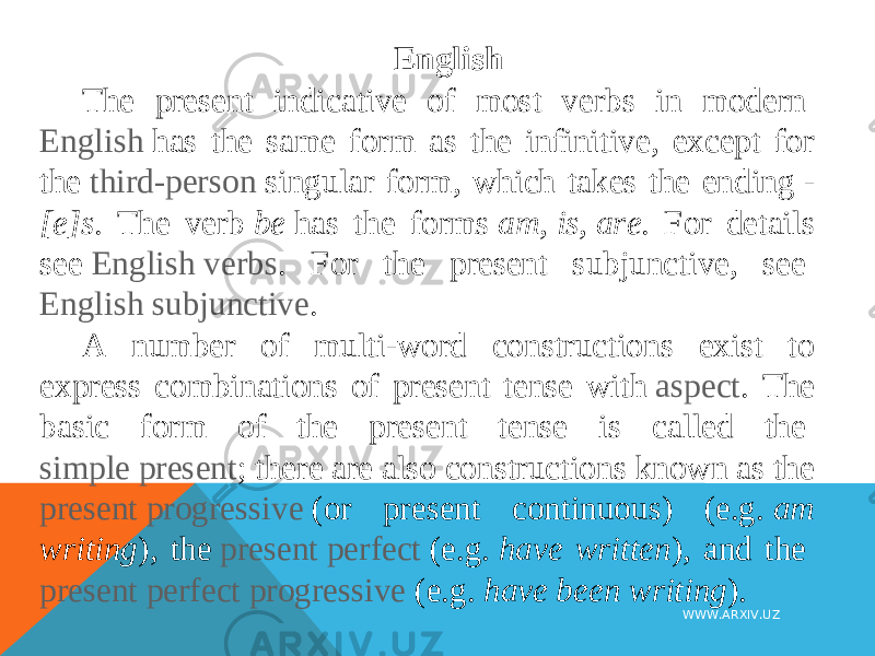English The present indicative of most verbs in modern  English  has the same form as the infinitive, except for the  third-person  singular form, which takes the ending  - [e]s . The verb  be  has the forms  am ,  is ,  are . For details see  English verbs . For the present subjunctive, see  English subjunctive . A number of multi-word constructions exist to express combinations of present tense with  aspect . The basic form of the present tense is called the  simple present ; there are also constructions known as the present progressive  (or present continuous) (e.g.  am writing ), the  present perfect  (e.g.  have written ), and the  present perfect progressive  (e.g.  have been writing ). WWW.ARXIV.UZ 