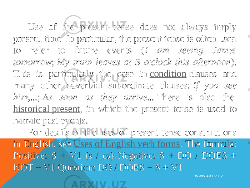Use of the present tense does not always imply present time. In particular, the present tense is often used to refer to future events ( I am seeing James tomorrow ;  My train leaves at 3 o&#39;clock this afternoon ). This is particularly the case in  condition  clauses and many other adverbial subordinate clauses:  If you see him,... ;  As soon as they arrive...  There is also the  historical present , in which the present tense is used to narrate past events. For details of the uses of present tense constructions in English, see  Uses of English verb forms . The formula: Positive: S + V1 (s / es) Negative: S + DO / DOES + NOT + V1 Question: DO / DOES + S + V1 WWW.ARXIV.UZ 