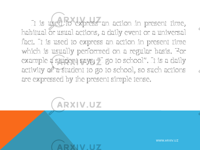 It is used to express an action in present time, habitual or usual actions, a daily event or a universal fact. It is used to express an action in present time which is usually performed on a regular basis. For example a student says, &#34;I go to school&#34;. It is a daily activity of a student to go to school, so such actions are expressed by the present simple tense. WWW.ARXIV.UZ 