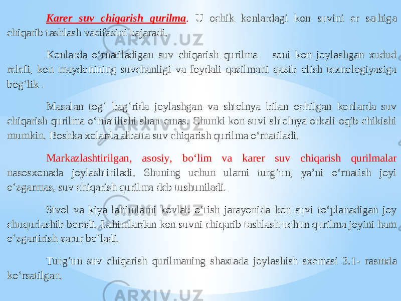 Karer suv chiqari sh qurilma . U ochik konlardagi kon suvini er sathiga chiqarib tashlash vazifasini bajaradi. Konlarda o‘rnatiladigan suv chiqarish qurilma soni kon joylashgan xudud relefi, kon maydonining suvchanligi va foydali qazilmani qazib olish texnologiyasiga bog‘ lik . Masalan tog‘ bag‘rida joylashgan va shtolnya bilan ochilgan konlarda suv chiqarish qurilma o‘rnatilishi shart emas. Chunki kon suvi shtolnya orkali oqib chikishi mumkin. Boshka xolarda albatta suv chiqarish qurilma o‘rnatiladi. Markazlashtirilgan, a sosiy, bo‘lim va karer suv chiqarish qurilmalar nasosxonada joylashtiriladi. Shuning uchun ularni turg‘un, ya’ni o‘rnatish joyi o‘zgarma, suv chiqarish qurilma deb tushuniladi. Stvol va kiya lahimlarni kovlab o‘tish jarayonida kon suvi to‘planadigan joy chuqurlashib boradi. Lahimlardan kon suvni chiqarib tashlash uchun qurilma joyini ham o‘zgartirish zarur bo‘ladi. Turg‘un suv chiqarish qurilmaning shaxtada joylashish sxemasi 3.1 - rasmda ko‘rsatilgan. 