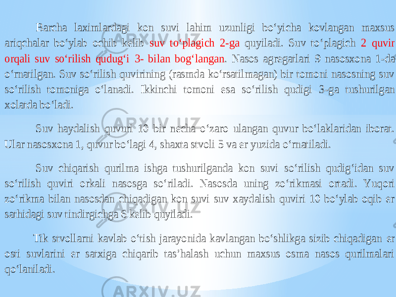  Barcha laximlardagi kon suvi lahim uzunligi bo‘yicha kovlangan maxsus ariqchalar bo‘ylab ochib kelib suv to‘plagich 2 -ga quyiladi. Suv to‘plagich 2 quvir orqali suv so‘rilish qudug‘i 3- bilan bog‘langan . Nasos agregatlari 9 nasosxona 1 -da o‘rnatilgan. Suv so‘rilish quvirining (rasmda ko‘rsatilmagan) bir tomoni nasosning suv so‘rilish tomoniga o‘lanadi. Ikkinchi tomoni esa so‘rilish qudigi 3 -ga tushurilgan xolatda bo‘ladi. Suv haydal ish quvuri 10 bir necha o‘zaro ulangan quvur bo‘laklaridan iborat. Ular nasosxona 1 , quvur bo‘lagi 4, shaxta stvoli 5 va er yuzida o‘rnatiladi. Suv chiqarish qurilma ishga tushurilganda kon suvi so‘rilish qudig‘idan suv so‘rilish quviri orkali nasosga so‘ riladi. Nasosda uning zo‘rikmasi ortadi. Yuqori zo‘rikma bilan nasosdan chiqadigan kon suvi suv xaydalish quviri 10 bo‘ylab oqib er sathidagi suv tindirgichga 6 kelib quyiladi. Tik stvollarni kavlab o‘tish jarayonida kavlangan bo‘shlikga sizib chiqadigan er osti suvlarini er satxiga chiqarib tas’halash uchun maxsus osma nasos qurilmalari qo‘laniladi. 