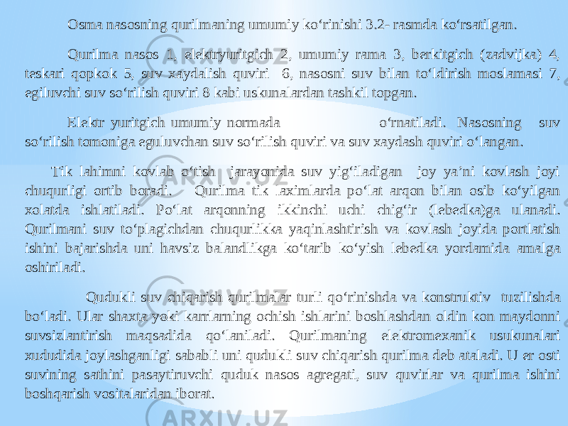 Osma nasosning qurilmaning umumiy ko‘rinishi 3.2 - rasmda ko‘rsatilgan. Qurilma nasos 1, elektryuritgich 2, umumiy rama 3, berkitgich (zadvijka) 4, teskari qo pkok 5, suv xaydalish quviri 6, nasosni suv bilan to‘ldirish moslamasi 7, egiluvchi suv so‘rilish quviri 8 kabi uskunalardan tashkil topgan. Elektr yuritgich umumiy normada o‘rnatiladi. Nasosning suv so‘rilish tomoniga eguluvchan suv s o‘rilish quviri va suv xaydash quviri o‘langan. Tik lahimni kovlab o‘tish jarayonida suv yig‘iladigan joy ya’ni kovlash joyi chuqurligi ortib boradi. Qurilma tik laximlarda po‘lat arqon bilan osib ko‘yilgan xolatda ishlatiladi. Po‘lat arqonning ikkinchi uchi chig‘ir (lebedka)ga ulanadi. Qurilmani suv to‘plagichdan chuqurlikka yaqinlashtirish va kovlash joyida portlatish ishini bajarishda uni havsiz balandlikga ko‘tarib ko‘yish lebedka yordamida amalga oshiriladi. Qudukli suv chiqarish qurilmala r turli qo‘rinishda va konstruktiv tuzilishda bo‘ladi. Ular shaxta yoki karrlarning ochish ishlarini boshlashdan oldin kon maydonni suvsizlantirish maqsadida qo‘laniladi. Qurilmaning elektromexanik usukunalari xududida joylashganligi sababli uni qudukli s uv chiqarish qurilma deb ataladi. U er osti suvining sathini pasaytiruvchi quduk nasos agregati, suv quvirlar va qurilma ishini boshqarish vositalaridan iborat. 