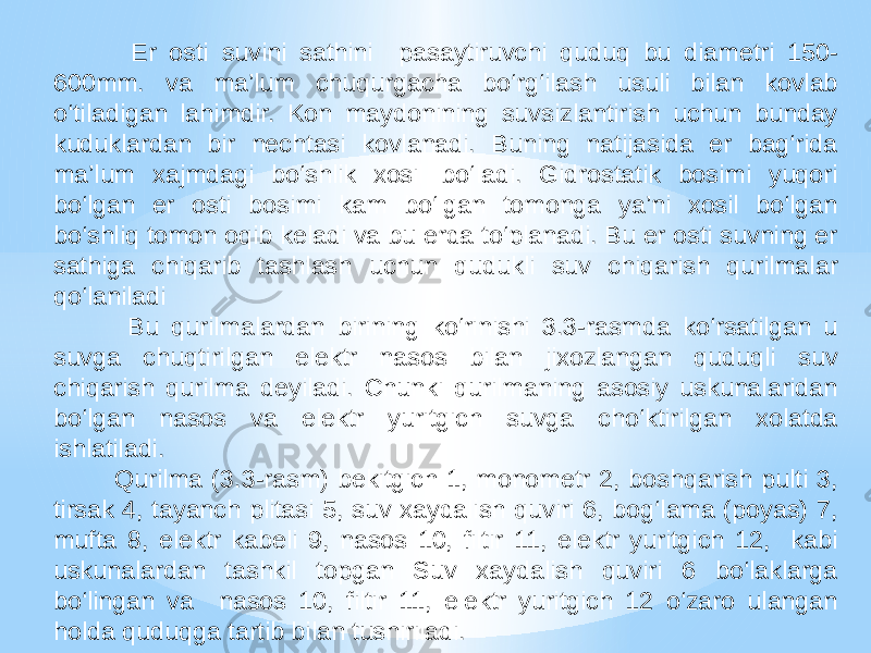  Er osti suvini sathini pasaytiruvchi quduq bu diametri 150- 600mm. va ma’lum chuqurgacha bo‘rg‘ilash usuli bilan kovlab o‘tiladigan lahimdir. Kon maydonining suvsizlantirish uchun bunday kuduklardan bir nechtasi kovlanadi. Buning natijasida er bag‘rida ma’lum xajmdagi bo‘shlik xosil bo‘ladi. Gidrostatik bosimi yuqori bo‘lgan er osti bosimi kam bo‘lgan tomonga ya’ni xosil bo‘lgan bo‘shliq tomon oqib keladi va bu erda to‘planadi. Bu er osti suvning er sathiga chiqarib tashlash uchun qudukli suv chiqarish qurilmalar qo‘laniladi Bu qurilmalardan birining ko‘rinishi 3.3-rasmda ko‘rsatilgan u suvga chuqtirilgan elektr nasos bilan jixozlangan quduqli suv chiqarish qurilma deyiladi. Chunki qurilmaning asosiy uskunalaridan bo‘lgan nasos va elektr yuritgich suvga cho‘ktirilgan xolatda ishlatiladi. Qurilma (3.3-rasm) bekitgich 1, monometr 2, boshqarish pulti 3, tirsak 4, tayanch plitasi 5, suv xaydalish quviri 6, bog‘lama (poyas) 7, mufta 8, elektr kabeli 9, nasos 10, filtir 11, elektr yuritgich 12, kabi uskunalardan tashkil topgan Suv xaydalish quviri 6 bo‘laklarga bo‘lingan va nasos 10, filtir 11, elektr yuritgich 12 o‘zaro ulangan holda quduqga tartib bilan tushiriladi. 