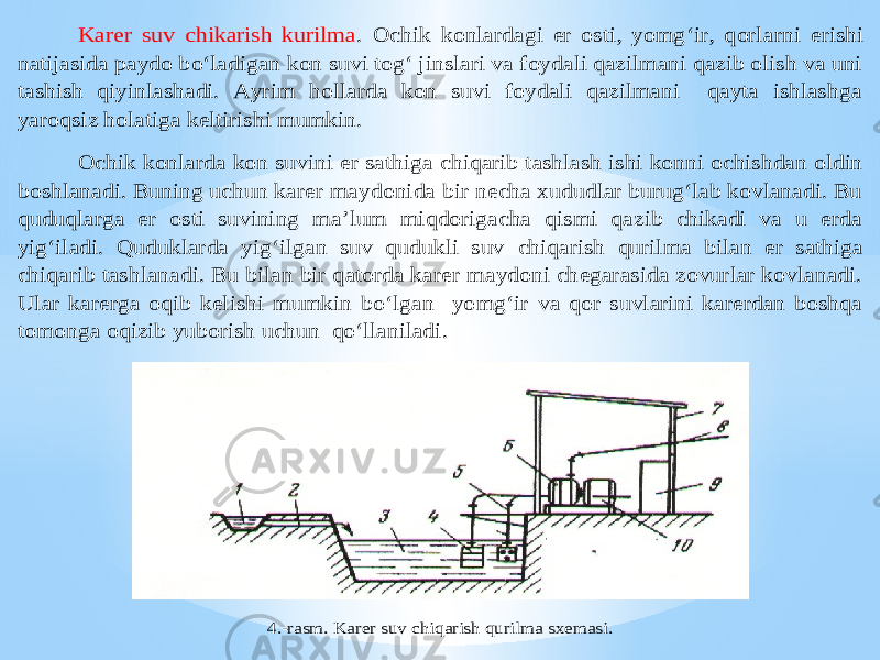 Karer suv chikarish kurilma . Ochik konlardagi er osti, yomg‘ir, qorla rni erishi natijasida paydo bo‘ladigan kon suvi tog‘ jinslari va foydali qazilmani qazib olish va uni tashish qiyinlashadi. Ayrim hollarda kon suvi foydali qazilmani qayta ishlashga yaroqsiz holatiga keltirishi mumkin. Ochik konlarda kon suvini er sathig a chiqarib tashlash ishi konni ochishdan oldin boshlanadi. Buning uchun karer maydonida bir necha xududlar burug‘lab kovlanadi. Bu quduqlarga er osti suvining ma’lum miqdorigacha qismi qazib chikadi va u erda yig‘iladi. Quduklarda yig‘ilgan suv qudukli suv chiqarish qurilma bilan er sathiga chiqarib tashlanadi. Bu bilan bir qatorda karer maydoni chegarasida zovurlar kovlanadi. Ular karerga oqib kelishi mumkin bo‘lgan yomg‘ir va qor suvlarini karerdan boshqa tomonga oqizib yuborish uchun qo‘llaniladi. 4. -rasm. Karer suv chiqarish qurilma sxemasi. 