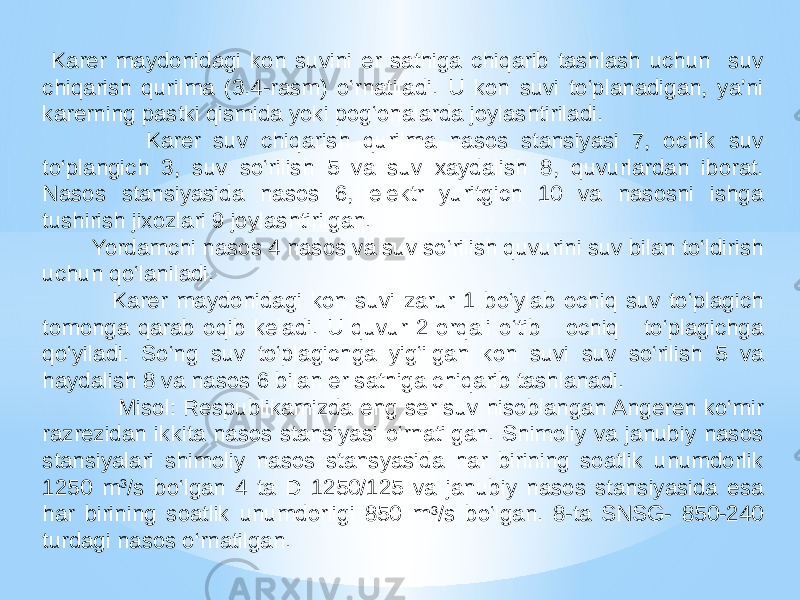  Karer maydonidagi kon suvini er sathiga chiqarib tashlash uchun suv chiqarish qurilma (3.4-rasm) o‘rnatiladi. U kon suvi to‘planadigan, ya’ni karerning pastki qismida yoki pog‘onalarda joylashtiriladi. Karer suv chiqarish qurilma nasos stansiyasi 7, ochik suv to‘plangich 3, suv so‘rilish 5 va suv xaydalish 8, quvurlardan iborat. Nasos stansiyasida nasos 6, elektr yuritgich 10 va nasosni ishga tushirish jixozlari 9 joylashtirilgan. Yordamchi nasos 4 nasos va suv so‘rilish quvurini suv bilan to‘ldirish uchun qo‘laniladi. Karer maydonidagi kon suvi zarur 1 bo‘ylab ochiq suv to‘plagich tomonga qarab oqib keladi. U quvur 2 orqali o‘tib ochiq to‘plagichga qo‘yiladi. So‘ng suv to‘plagichga yig‘ilgan kon suvi suv so‘rilish 5 va haydalish 8 va nasos 6 bilan er sathiga chiqarib tashlanadi. Misol: Respublikamizda eng ser suv hisoblangan Angeren ko‘mir razrezidan ikkita nasos stansiyasi o‘rnatilgan. Shimoliy va janubiy nasos stansiyalari shimoliy nasos stansyasida har birining soatlik unumdorlik 1250 m 3 /s bo‘lgan 4 ta D 1250/125 va janubiy nasos stansiyasida esa har birining soatlik unumdorligi 850 m 3 /s bo‘lgan. 8-ta SNSG- 850-240 turdagi nasos o‘rnatilgan. 