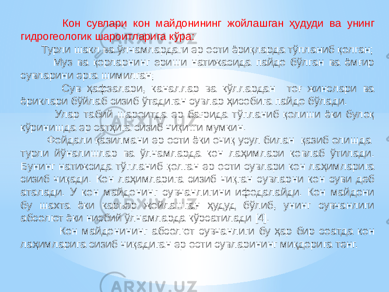  Кон сувлари кон майдонининг жойлашган ҳудуди ва унинг гидрогеологик шароитларига кўра: Турли шакл ва ўлчамлардаги ер ости ёриқларда тўпланиб қолган; Муз ва қорларнинг эриши натижасида пайдо бўлган ва ёмғир сувларини ерга шимилган; Сув ҳафзалари, каналлар ва кўллардан тоғ жинслари ва ёриклари бўйлаб сизиб ўтадиган сувлар ҳисобига пайдо бўлади. Улар табий шароитда ер бағрида тўпланиб қолиши ёки булоқ кўринишда ер сатҳига сизиб чиқиши мумкин. Фойдали қазилмани ер ости ёки очиқ усул билан қазиб олишда турли йўналишлар ва ўлчамларда кон лаҳимлари ковлаб ўтилади. Бунинг натижсида тўпланиб қолган ер ости сувлари кон лаҳимларига сизиб чиқади. Кон лаҳимларига сизиб чиқган сувларни кон суви деб аталади. У кон майдонинг сувчанлигини ифодалайди. Кон майдони бу шахта ёки карьер жойлашган ҳудуд бўлиб, унинг сувчанлиги абсолют ёки нисбий ўлчамларда кўрсатилади [4]. Кон майдонининг абсолют сувчанлиги бу ҳар бир соатда кон лаҳимларига сизиб чиқадиган ер ости сувларининг миқдорига тенг. 