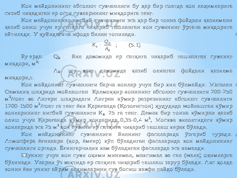 Кон майдонининг абсолют сувчанлиги бу ҳар бир соатда кон лаҳим ларига сизиб чиқадиган ер ости сувларининг миқдорига тенг. Кон майдонининг нисбий сувчанлиги эса ҳар бир тонна фойдали қазилмани қазиб олиш учун ер сатҳига чиқариб ташланган кон сувининг ўртача миқдорига айтилади. У қуйидагича ифода билан топилади. й й в А Q K  ; (5.1) Бу ерда: Q й – йил давомида ер сатҳ ига чиқариб ташланган сувнинг миқдори, м 3; А й- шу вақт давомида қазиб олинган фойдали қазилма миқдори,т. Кон майдонинг сувчанлиги барча конлар учун бир хил бўлмайди. Масалан Олмали қ шаҳрида жойлашга н Қалмоқ қир конининг абсолют сувчанлиги 200 -250 м 3/соат ва Ангерн ша ҳридаги Ангрен к ўмир разрезининг абсолют сувчанлиги 1200 -1500 м 3/соат га тенг ёки Қарағанда ( Қ озо ғистон) ҳудудида жойлашган кўмир конларининг нисбий сувчанлиги К в=25 га тенг. Демак бир то нна кўмирни қазиб олиш учун Қарағанда кўмир конларида 0 ,35 -0,4 м 3, Москва вилоятидаги кўмир конларида эса 25 м 3 кон сувини ер сатҳига чиқариб ташлаш керак бўлади. Кон майдонининг сувчанлиги йилнинг фаслларида ўзгариб туради. Атмосфера ёғинлари (қор, ёмғир ) кўп бўладиган фаслларида кон майдонининг сувчанлиги ортади. Ёғингарчилик кам бўладиган фаслларда эса камаяди. Шунинг учун кон суви оқими минимал, максимал ва сел (жала) оқимларга бўлинади. Уларни ўз ва қтида ер сатҳига чи қариб ташлаш зарур бўлади. Акс ҳо лда конни ёки унинг айрим лаҳим ларини сув босиш хавфи пайдо бўлади. 