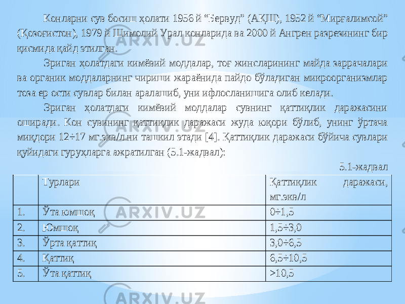 Конларни сув босиш ҳолати 1956 й “Бервуд” (А Қ Ш), 1952 й “Мирғалимсой” (Қ озо ғистон), 1979 й Шимолий Урал конларида ва 2000 й Ангрен разрезининг бир қисмида қайд этилган. Эриган ҳолатдаги к имёвий моддалар, тоғ жинсларининг майда заррачалари ва органик моддаларнинг чириши жараёнида пайдо бўладиган микроорганизмлар тоза ер ости сувлар билан аралашиб, уни ифлосланишига олиб келади. Эриган ҳолатдаги кимёвий моддалар сувнинг қаттиқлик даражасини оширади. Кон сувининг қаттиқлик даражаси жуда юқори бўлиб, унинг ўртача миқдори 12÷17 мг.экв/л .ни ташкил этади [ 4]. Қаттиқлик даражаси бўйича сувлари қуйидаги гуруҳларга ажратилган (5.1 -жадвал) : 5.1 -жадвал Турлари Қаттиқлик даражаси, мг.экв/л 1. Ўта юмшоқ 0÷1,5 2. Юмшоқ 1,5 ÷3,0 3. Ўрта қаттиқ 3,0÷6,5 4. Қаттиқ 6,5÷10,5 5. Ўта қаттиқ >10 ,5 