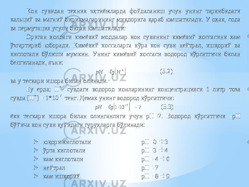 Кон сувидан техник эҳтиёжларда фойдаланиш учун унинг таркибидаги кальций ва магний бирикмаларининг миқдорига қараб юмшатилади. У оҳ а к, сода ва пермутация усули билан юмшат илади. Эриган ҳолдаги кимёвий моддалар кон сувининг кимёвий хоссасини ҳам ўзгартириб юборади. Кимёвий хоссаларга кўра кон суви нейтрал, ишқорий ва кислотали бўлиши мумкин. Унинг кимёвий хоссаси водород кўрсатгичи билан белгиланади , яъни :    H g рH  ( 5. 2) ва у теска ри ишора билан олинади. Бу ерда; H + - сувдаги водород и онларининг кон ц ентрацияси 1 литр тоза сувда [H + ] = 1*10 -7 тенг. Демак унинг водород кўрсатгичи :   7 10 1 7     g рH  ( 5 .3) ёки тескари ишора билан олинганлиги учун рН=7 . Водо род кўрсатгичи – рН б ў йича кон суви қуй и даги гуру ҳ ларга бўлинади:  юқори кислотали рН=0  3  ўрта кислотали рН= 3  4  кам кислотали рН= 4  6  нейтрал рН= 7  кам ишқорий рН= 8  9 