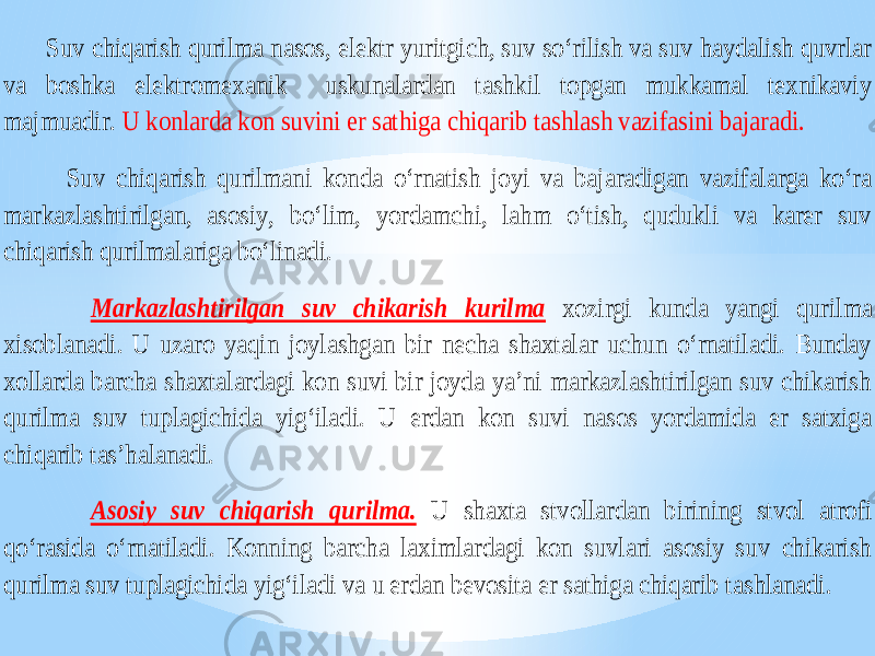  Suv chiqarish qurilma nasos, elektr yuritgich, suv so‘rilish va suv haydalish quvrlar va boshka elektromexanik uskunalardan tashkil topgan mukkamal texnikaviy majmuadir. U konlarda kon suvini er sathiga chiqarib tashlash vazifasini bajaradi. Suv c hiqarish qurilmani konda o‘rnatish joyi va bajaradigan vazifalarga ko‘ra markazlashtirilgan, asosiy, bo‘lim, yordamchi, lahm o‘tish, qudukli va karer suv chiqarish qurilmalariga bo‘linadi. Markazlashtirilgan suv chikarish kurilma xozirgi kunda yangi quril ma xisoblanadi. U uzaro yaqin joylashgan bir necha shaxtalar uchun o‘rnatiladi. Bunday xollarda barcha shaxtalardagi kon suvi bir joyda ya’ni markazlashtirilgan suv chikarish qurilma suv tuplagichida yig‘iladi. U erdan kon suvi nasos yordamida er satxiga chiqarib tas’halanadi. Asosiy suv chiqarish qurilma. U shaxta stvollardan birining stvol atrofi qo‘rasida o‘rnatiladi. Konning barcha laximlardagi kon suvlari asosiy suv chikarish qurilma suv tuplagichida yig‘iladi va u erdan bevosita er sathiga chiqarib t ashlanadi. 