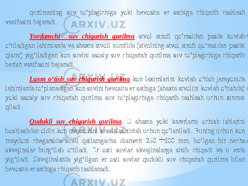 qurilmaning suv to‘plagichiga yoki bevosita er sathiga chiqarib tashlash vazifasini bajaradi. Yordamchi suv chiqarish qurilma stvol atrofi qo‘rasidan pasda ko vlab o‘tiladigan lahimlarda va shaxta stvoli zumfida (stvolning stvol atrofi qo‘rasidan pastki qismi) yig‘iladigan kon suvini asosiy suv chiqarish qurilma suv to‘plagichiga chiqarib berish vazifasini bajaradi. Laxm o‘tish suv chiqarish qurilma kon laximla rini kovlab o‘tish jarayonida lahimlarda to‘planadigan kon suvini bevosita er sathiga (shaxta stvolini kovlab o‘tishda) yoki asosiy suv chiqarish qurilma suv to‘plagichiga chiqarib tashlash uchun xizmat qiladi. Qudukli suv chiqarish qurilma . U shaxta yoki karerlarni ochish ishlarini boshlashdan oldin kon maydonini suvsizlashtirish uchun qo‘laniladi. Buning uchun kon maydoni chegarsida suvli qatlamgacha diametri 250  600 mm. bo‘lgan bir necha skvajinalar burg‘ilab o‘tiladi. Er osti suvlar skvajinalarga sizib chiqadi va u erda yig‘iladi. Skvajinalarda yig‘ilgan er osti suvlar qudukli suv chiqarish qurilma bilan bevosita er sathiga chiqarib tashlanadi. 