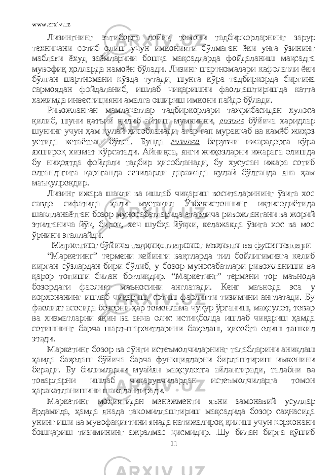 www.arxiv.uz Лизингнинг эътиборга лойиқ томони тадбиркорларнинг зарур техникани сотиб олиш учун имконияти бўлмаган ёки унга ўзининг маблағи ёхуд заёмларини бошқа мақсадларда фойдаланиш мақсадга мувофиқ ҳолларда намоён бўлади. Лизинг шартномалари кафолатли ёки бўлган шартномани кўзда тутади, шунга кўра тадбиркорда биргина сармоядан фойдаланиб, ишлаб чиқаришни фаоллаштиришда катта хажимда инвестицияни амалга ошириш имкони пайдо бўлади. Ривожланган мамлакатлар тадбиркорлари тажрибасидан хулоса қилиб, шуни қатъий қилиб айтиш мумкинки, лизинг бўйича харидлар шунинг учун ҳам қулай ҳисобланади, агар гап мураккаб ва камёб жиҳоз устида кетаётган бўлса. Бунда лизинга берувчи ижарадорга кўра яхшироқ хизмат кўрсатади. Айниқса, янги жиҳозларни ижарага олишда бу ниҳоятда фойдали тадбир ҳисобланади, бу хусусан ижара сотиб олгандагига қараганда сезиларли даражада қулай бўлганда яна ҳам маъқулроқдир. Лизинг ижара шакли ва ишлаб чиқариш воситаларининг ўзига хос савдо сифатида ҳали мустақил Ўзбекистоннинг иқтисодиётида шаклланаётган бозор муносабатларида етарлича ривожлангани ва жорий этилганича йўқ, бироқ, хеч шубҳа йўқки, келажакда ўзига хос ва мос ўрнини эгаллайди. Маркетинг бўйича тадқиқотларнинг моҳияти ва функциялари “Маркетинг” термени кейинги вақтларда тил бойлигимизга келиб кирган сўзлардан бири бўлиб, у бозор муносабатлари ривожланиши ва қарор топиши билан боғлиқдир. “Маркетинг” термени тор маънода бозордаги фаолият маъносини англатади. Кенг маънода эса у корхонанинг ишлаб чиқариш, сотиш фаолияти тизимини англатади. Бу фаолият асосида бозорни ҳар томонлама чуқур ўрганиш, маҳсулот, товар ва хизматларни яқин ва анча олис истиқболда ишлаб чиқариш ҳамда сотишнинг барча шарт-шароитларини баҳолаш, ҳисобга олиш ташкил этади. Маркетинг бозор ва сўнги истеъмолчиларнинг талабларини аниқлаш ҳамда баҳолаш бўйича барча функцияларни бирлаштириш имконини беради. Бу билимларни муайян маҳсулотга айлантиради, талабни ва товарларни ишлаб чиқарувчилардан истеъмолчиларга томон ҳаракатланишини шакллантиради. Маркетинг моҳиятидан менежменти яъни замонавий усуллар ёрдамида, ҳамда янада такомиллаштириш мақсадида бозор саҳнасида унинг иши ва мувофақиятини янада натижалироқ қилиш учун корхонани бошқариш тизимининг ажралмас қисмидир. Шу билан бирга қўшиб 11 