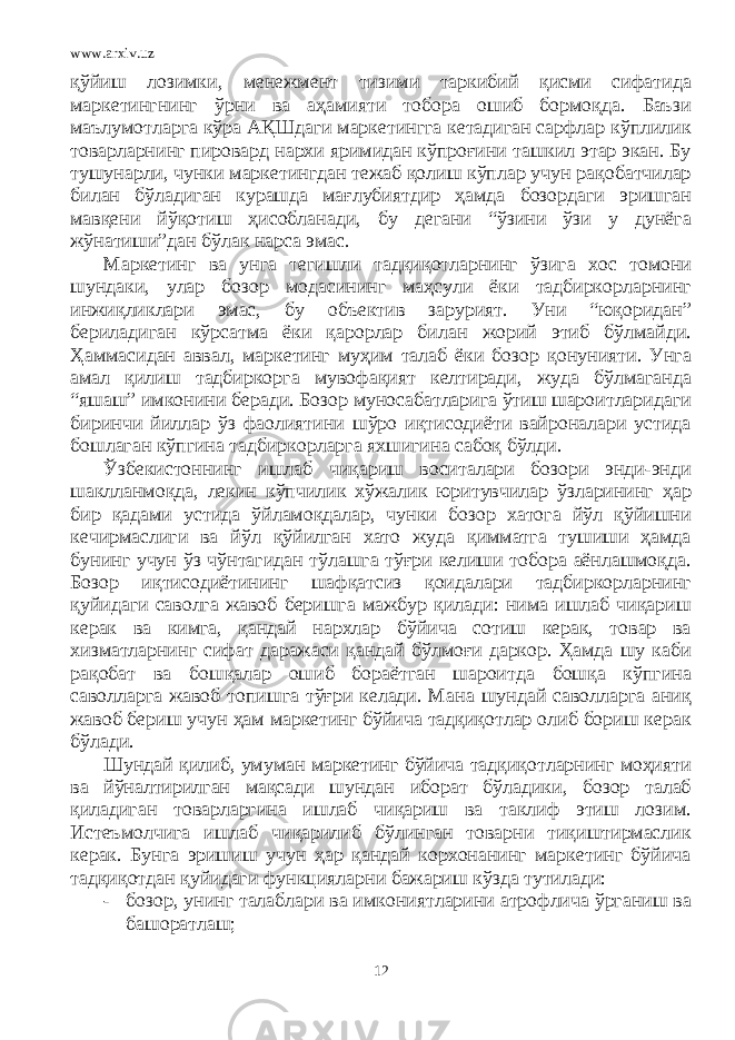 www.arxiv.uz қўйиш лозимки, менежмент тизими таркибий қисми сифатида маркетингнинг ўрни ва аҳамияти тобора ошиб бормоқда. Баъзи маълумотларга кўра АҚШдаги маркетингга кетадиган сарфлар кўплилик товарларнинг пировард нархи яримидан кўпроғини ташкил этар экан. Бу тушунарли, чунки маркетингдан тежаб қолиш кўплар учун рақобатчилар билан бўладиган курашда мағлубиятдир ҳамда бозордаги эришган мавқени йўқотиш ҳисобланади, бу дегани “ўзини ўзи у дунёга жўнатиши”дан бўлак нарса эмас. Маркетинг ва унга тегишли тадқиқотларнинг ўзига хос томони шундаки, улар бозор модасининг маҳсули ёки тадбиркорларнинг инжиқликлари эмас, бу объектив зарурият. Уни “юқоридан” бериладиган кўрсатма ёки қарорлар билан жорий этиб бўлмайди. Ҳаммасидан аввал, маркетинг муҳим талаб ёки бозор қонунияти. Унга амал қилиш тадбиркорга мувофақият келтиради, жуда бўлмаганда “яшаш” имконини беради. Бозор муносабатларига ўтиш шароитларидаги биринчи йиллар ўз фаолиятини шўро иқтисодиёти вайроналари устида бошлаган кўпгина тадбиркорларга яхшигина сабоқ бўлди. Ўзбекистоннинг ишлаб чиқариш воситалари бозори энди-энди шаклланмоқда, лекин кўпчилик хўжалик юритувчилар ўзларининг ҳар бир қадами устида ўйламоқдалар, чунки бозор хатога йўл қўйишни кечирмаслиги ва йўл қўйилган хато жуда қимматга тушиши ҳамда бунинг учун ўз чўнтагидан тўлашга тўғри келиши тобора аёнлашмоқда. Бозор иқтисодиётининг шафқатсиз қоидалари тадбиркорларнинг қуйидаги саволга жавоб беришга мажбур қилади: нима ишлаб чиқариш керак ва кимга, қандай нархлар бўйича сотиш керак, товар ва хизматларнинг сифат даражаси қандай бўлмоғи даркор. Ҳамда шу каби рақобат ва бошқалар ошиб бораётган шароитда бошқа кўпгина саволларга жавоб топишга тўғри келади. Мана шундай саволларга аниқ жавоб бериш учун ҳам маркетинг бўйича тадқиқотлар олиб бориш керак бўлади. Шундай қилиб, умуман маркетинг бўйича тадқиқотларнинг моҳияти ва йўналтирилган мақсади шундан иборат бўладики, бозор талаб қиладиган товарларгина ишлаб чиқариш ва таклиф этиш лозим. Истеъмолчига ишлаб чиқарилиб бўлинган товарни тиқиштирмаслик керак. Бунга эришиш учун ҳар қандай корхонанинг маркетинг бўйича тадқиқотдан қуйидаги функцияларни бажариш кўзда тутилади: - бозор, унинг талаблари ва имкониятларини атрофлича ўрганиш ва башоратлаш; 12 