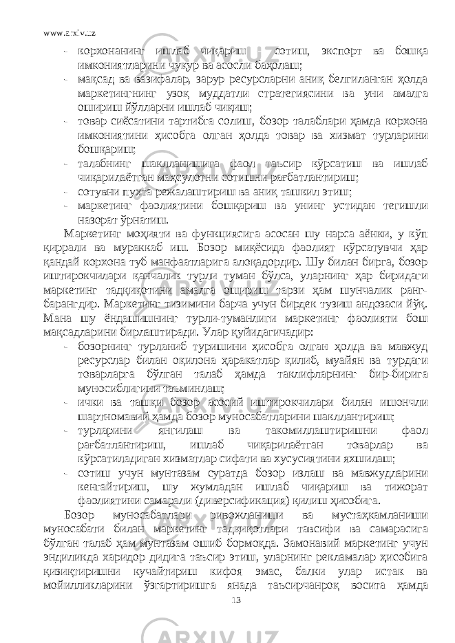 www.arxiv.uz - корхонанинг ишлаб чиқариш – сотиш, экспорт ва бошқа имкониятларини чуқур ва асосли баҳолаш; - мақсад ва вазифалар, зарур ресурсларни аниқ белгиланган ҳолда маркетингнинг узоқ муддатли стратегиясини ва уни амалга ошириш йўлларни ишлаб чиқиш; - товар сиёсатини тартибга солиш, бозор талаблари ҳамда корхона имкониятини ҳисобга олган ҳолда товар ва хизмат турларини бошқариш; - талабнинг шаклланишига фаол таъсир кўрсатиш ва ишлаб чиқарилаётган маҳсулотни сотишни рағбатлантириш; - сотувни пухта режалаштириш ва аниқ ташкил этиш; - маркетинг фаолиятини бошқариш ва унинг устидан тегишли назорат ўрнатиш. Маркетинг моҳияти ва функциясига асосан шу нарса аёнки, у кўп қиррали ва мураккаб иш. Бозор миқёсида фаолият кўрсатувчи ҳар қандай корхона туб манфаатларига алоқадордир. Шу билан бирга, бозор иштирокчилари қанчалик турли туман бўлса, уларнинг ҳар биридаги маркетинг тадқиқотини амалга ошириш тарзи ҳам шунчалик ранг- барангдир. Маркетинг тизимини барча учун бирдек тузиш андозаси йўқ. Мана шу ёндашишнинг турли-туманлиги маркетинг фаолияти бош мақсадларини бирлаштиради. Улар қуйидагичадир: - бозорнинг турланиб туришини ҳисобга олган ҳолда ва мавжуд ресурслар билан оқилона ҳаракатлар қилиб, муайян ва турдаги товарларга бўлган талаб ҳамда таклифларнинг бир-бирига муносиблигини таъминлаш; - ички ва ташқи бозор асосий иштирокчилари билан ишончли шартномавий ҳамда бозор муносабатларини шакллантириш; - турларини янгилаш ва такомиллаштиришни фаол рағбатлантириш, ишлаб чиқарилаётган товарлар ва кўрсатиладиган хизматлар сифати ва хусусиятини яхшилаш; - сотиш учун мунтазам суратда бозор излаш ва мавжудларини кенгайтириш, шу жумладан ишлаб чиқариш ва тижорат фаолиятини самарали (диверсификация) қилиш ҳисобига. Бозор муносабатлари ривожланиши ва мустаҳкамланиши муносабати билан маркетинг тадқиқотлари тавсифи ва самарасига бўлган талаб ҳам мунтазам ошиб бормоқда. Замонавий маркетинг учун эндиликда харидор дидига таъсир этиш, уларнинг рекламалар ҳисобига қизиқтиришни кучайтириш кифоя эмас, балки улар истак ва мойилликларини ўзгартиришга янада таъсирчанроқ восита ҳамда 13 