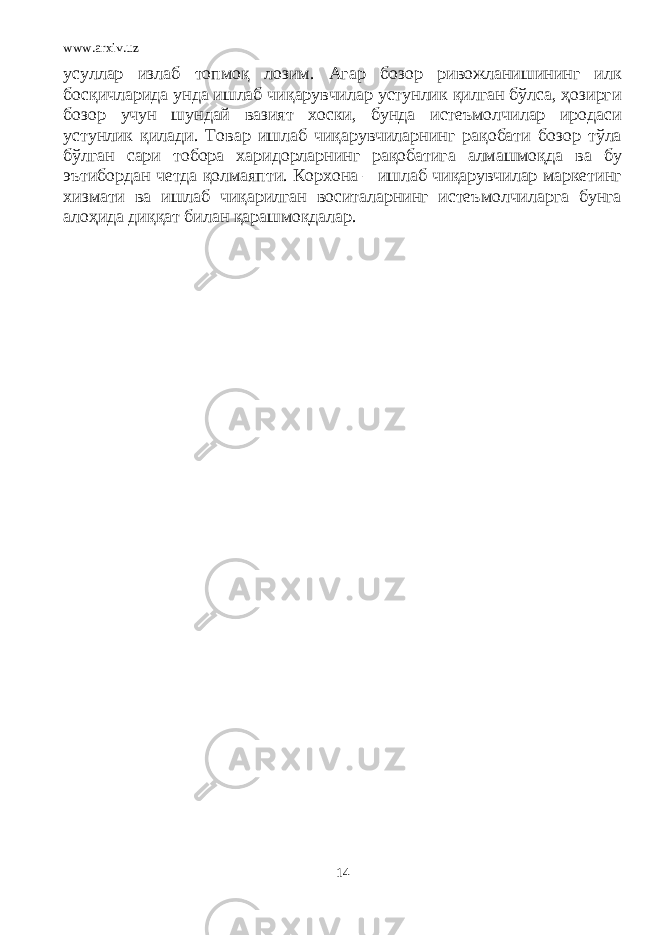 www.arxiv.uz усуллар излаб топмоқ лозим. Агар бозор ривожланишининг илк босқичларида унда ишлаб чиқарувчилар устунлик қилган бўлса, ҳозирги бозор учун шундай вазият хоски, бунда истеъмолчилар иродаси устунлик қилади. Товар ишлаб чиқарувчиларнинг рақобати бозор тўла бўлган сари тобора харидорларнинг рақобатига алмашмоқда ва бу эътибордан четда қолмаяпти. Корхона – ишлаб чиқарувчилар маркетинг хизмати ва ишлаб чиқарилган воситаларнинг истеъмолчиларга бунга алоҳида диққат билан қарашмоқдалар. 14 