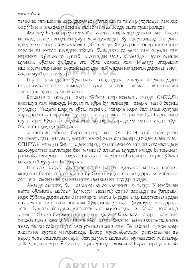 www.arxiv.uz талаб ва тегишлича нарх даражаси ўзгаришига таъсир усуллари ҳам ҳар бир ўйинчи манфаатларидан келиб чиққан ҳолда ишга туширилади. Фъючер битимлар фақат чайқовчилик мақсадларидагина эмас, балки мавжуд товар суғиртаси учун ҳам тузилади. Бу операциялар юқорида қайд этилганидек Хеджировки деб аталади. Хеджировка операциясининг асосий натижаси шундан иборат бўладики, сотувчи ҳам олувчи ҳам нархнинг кўтарилиб тушиб туришидан зарар кўрмайди, гарчи олиши мумкин бўлган фойдага эга бўла олмаса ҳам. Мазкур операция иштирокчиларининг асосий мақсади, чайқовдан келадиган даромад эмас, балки муайян товардир. Шуни таъкидлаш ўринлики, жаҳондаги маълум биржалардаги шартномалашнинг ярмидан кўпи чайқов ҳамда хеджировка операцияларига тўғри келади. Биржадаги маълум товар бўйича шартномалар ичида ОНКОЛЬ келишув ҳам мавжуд. Моҳиятга кўра бу келишув, товар етказиб бериш учундир. Ундаги шартга кўра, харидор товарга нарх белгилаш ҳуқуқи харидорга шу шартнома тузилган вақтда эмас, балки муайян биржанинг шу товарга бўлган котировкасига мувофиқ харидор танлаган вақтга кўра белгилаш ҳуқуқини беради. Замонавий товар биржаларида яна ОПЦИОН деб аталадиган битимлар ҳам тузилади, уларни мукофотли битимлар деб ҳам атайдилар. ОПЦИОН маълум бир турдаги харид қилиш ёки сотиш шартномасидаги мажбуриятни англатади ёки келишиб олинган муддат ичида битимнинг расмийлаштирилган вақтда олдиндан шартлашиб олинган нарх бўйича молиявий ҳуқуқни билдиради. Шундай ҳуқуқ учун опционни харид қилувчи мазкур премия миқдори билан чекланади ва бу билан худди шу миқдордаги маблағга сотувчи томонидан қилинадиган таваккални қисқартиради. Амалда опцион, бу – харидор ва сотувчининг ҳуқуққи. У нисбатан катта бўлмаган маблағ (мукофот эвазига) сотиб олинади ва ўзгармас нарх бўйича даромадли битимларга имкон беради, агар шартномалардан воз кечиш имконини энг кам йўқотишлар билан (мукофот миқдорига тенг бўлган) берувчи конъюнктура мувофақиятли борса, юқорида ўтилган биржа битимларини шакли ҳали Ўзбекистон товар – хом-ашё биржаларида кенг ёйилганича йўқ, фақат бизнинг мамлакатимиздагина эмас, балки собиқ шўро республикаларида ҳам. Бу табиий, чунки улар эндигина куртак чиқармоқда. Бозор муносабатлари ривожланган ва қарор топа бошлагани сари, бозоршунос малакали мутахассис ходимлар тайёрлангани сари Ўзбекистондаги товар – хом-ашё биржаларида ишлаб 5 