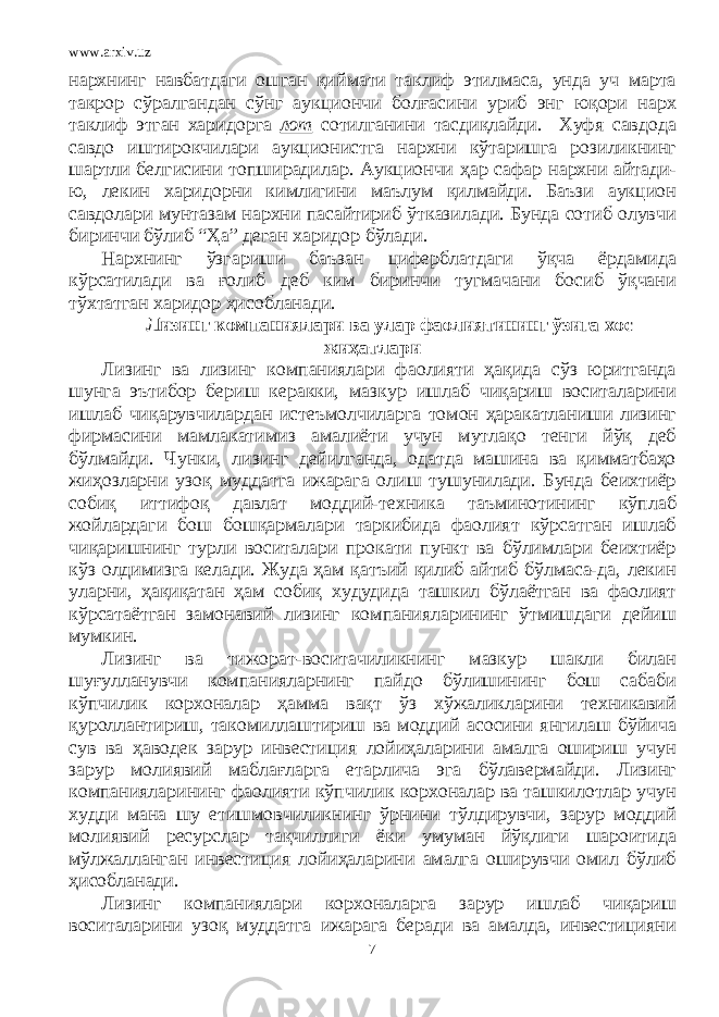 www.arxiv.uz нархнинг навбатдаги ошган қиймати таклиф этилмаса, унда уч марта такрор сўралгандан сўнг аукциончи болғасини уриб энг юқори нарх таклиф этган харидорга лот сотилганини тасдиқлайди. Хуфя савдода савдо иштирокчилари аукционистга нархни кўтаришга розиликнинг шартли белгисини топширадилар. Аукциончи ҳар сафар нархни айтади- ю, лекин харидорни кимлигини маълум қилмайди. Баъзи аукцион савдолари мунтазам нархни пасайтириб ўтказилади. Бунда сотиб олувчи биринчи бўлиб “Ҳа” деган харидор бўлади. Нархнинг ўзгариши баъзан циферблатдаги ўқча ёрдамида кўрсатилади ва ғолиб деб ким биринчи тугмачани босиб ўқчани тўхтатган харидор ҳисобланади. Лизинг компаниялари ва улар фаолиятининг ўзига хос жиҳатлари Лизинг ва лизинг компаниялари фаолияти ҳақида сўз юритганда шунга эътибор бериш керакки, мазкур ишлаб чиқариш воситаларини ишлаб чиқарувчилардан истеъмолчиларга томон ҳаракатланиши лизинг фирмасини мамлакатимиз амалиёти учун мутлақо тенги йўқ деб бўлмайди. Чунки, лизинг дейилганда, одатда машина ва қимматбаҳо жиҳозларни узоқ муддатга ижарага олиш тушунилади. Бунда беихтиёр собиқ иттифоқ давлат моддий-техника таъминотининг кўплаб жойлардаги бош бошқармалари таркибида фаолият кўрсатган ишлаб чиқаришнинг турли воситалари прокати пункт ва бўлимлари беихтиёр кўз олдимизга келади. Жуда ҳам қатъий қилиб айтиб бўлмаса-да, лекин уларни, ҳақиқатан ҳам собиқ худудида ташкил бўлаётган ва фаолият кўрсатаётган замонавий лизинг компанияларининг ўтмишдаги дейиш мумкин. Лизинг ва тижорат-воситачиликнинг мазкур шакли билан шуғулланувчи компанияларнинг пайдо бўлишининг бош сабаби кўпчилик корхоналар ҳамма вақт ўз хўжаликларини техникавий қуроллантириш, такомиллаштириш ва моддий асосини янгилаш бўйича сув ва ҳаводек зарур инвестиция лойиҳаларини амалга ошириш учун зарур молиявий маблағларга етарлича эга бўлавермайди. Лизинг компанияларининг фаолияти кўпчилик корхоналар ва ташкилотлар учун худди мана шу етишмовчиликнинг ўрнини тўлдирувчи, зарур моддий молиявий ресурслар тақчиллиги ёки умуман йўқлиги шароитида мўлжалланган инвестиция лойиҳаларини амалга оширувчи омил бўлиб ҳисобланади. Лизинг компаниялари корхоналарга зарур ишлаб чиқариш воситаларини узоқ муддатга ижарага беради ва амалда, инвестицияни 7 