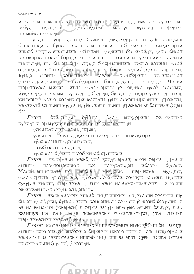 www.arxiv.uz икки томон манфаатларига мос тушган ҳолларда, ижарага сўровнома қабул қилинганини тасдиқловчи махсус хужжат сифатида расмийлаштиради. Шундан сўнг лизинг бўйича таклифларни ишлаб чиқариш бошланади ва бунда лизинг компанияси талаб этилаётган жиҳозларни ишлаб чиқарувчиларнинг тайинли гуруҳини белгилайди, улар билан музокаралар олиб боради ва лизинг шартномасини тузиш имкониятини қидиради, шу билан бир вақтда буюрмачининг ижара ҳақини тўлай олишлигини “аниқлайди”, кафолат ва бошқа қатъийлигини ўрганади. Бунда лизинг компанияси асосий эътиборини қилинадиган таваккалчиликнинг қандайлигини башоратлашга қаратади. Чунки шартномада мижоз лизинг тўловларини ўз вақтида тўлай оладими, йўқми деган муаммо кўндаланг бўлади, бундан ташқари ускуналарнинг жисмоний ўзига хосликлари масалан (уни алмаштирилиши даражаси, маъновий эскириш муддати, уйғунлаштириш даражаси ва бошқалар) ҳам бор. Лизинг байлашуви бўйича тўлов миқдорини белгилашда қуйидагилар муҳим кўрсаткич бўлиб ҳисобланади: - ускуналарнинг харид нархи; - ускуналарни харид қилиш вақтида олинган миқдори; - тўловларнинг даврийлиги; - сотиб олиш миқдори; - тўловлар бўйича ҳисоб-китоблар шакли. Лизинг таклифлари мажбурий қоидалардан, яъни барча турдаги лизинг шартномаларига хос қоидалардан иборат бўлади. Молийлаштирилаётган маблағ миқдори, шартнома муддати, тўловларнинг даврийлиги, тўловлар ставкаси, солиққа тортиш, мулкни суғурта қилиш, шартнома тугаши янги истеъмолчиларнинг топилиш эҳтимоли шулар жумласидандир. Лизинг таклифларини ишлаб чиқаришнинг якунловчи босқичи шу билан тугайдики, бунда лизинг компанияси сотувчи (етказиб берувчи) га ва истеъмолчи (ижараси)га барча зарур маълумотларни беради, агар келишув шартлари барча томонларни қаноатлантирса, улар лизинг шартномасини имзолайдидар. Лизинг компаниясининг мижози шартномага имзо қўйиш бир вақтда лизинг компанияси ҳисобига биринчи ижара ҳақига тенг миқдордаги маблағни ва таклифларни ишлаб чиқариш ва мулк суғиртасига кетган харажатларни (пулни) ўтказади. 9 