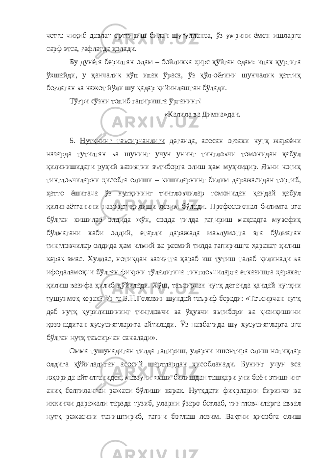 четга чиқиб давлат орттириш билан шуғулланса, ўз умрини ёмон ишларга сарф этса, ғафлатда қолади. Бу дунёга берилган одам – бойликка ҳирс қўйган одам: ипак қуртига ўхшайди, у қанчалик кўп ипак ўраса, ўз қўл-оёғини шунчалик қаттиқ боғлаган ва нажот йўли шу қадар қийинлашган бўлади. Тўғри сўзни топиб гапиришга ўрганинг! «Калила ва Димна»дан. 5. Нутқнинг таъсирчанлиги деганда, асосан оғзаки нутқ жараёни назарда тутилган ва шунинг учун унинг тингловчи томонидан қабул қилинишидаги руҳий вазиятни эътиборга олиш ҳам муҳимдир. Яъни нотиқ тингловчиларни ҳисобга олиши – кишиларнинг билим даражасидан тортиб, ҳатто ёшигача ўз нутқининг тингловчилар томонидан қандай қабул қилинаётганини назорат қилиши лозим бўлади. Профессионал билимга эга бўлган кишилар олдида жўн, содда тилда гапириш мақсадга мувофиқ бўлмагани каби оддий, етарли даражада маълумотга эга бўлмаган тингловчилар олдида ҳам илмий ва расмий тилда гапиришга ҳаракат қилиш керак эмас. Хуллас, нотиқдан вазиятга қараб иш тутиш талаб қилинади ва ифодаламоқчи бўлган фикрни тўлалигича тингловчиларга етказишга ҳаракат қилиш вазифа қилиб қўйилади. Хўш, таъсирчан нутқ деганда қандай нутқни тушунмоқ керак? Унга Б.Н.Головин шундай таъриф беради: «Таъсирчан нутқ деб нутқ қурилишининг тингловчи ва ўқувчи эътибори ва қизиқишини қозонадиган хусусиятларига айтилади. Ўз навбатида шу хусусиятларга эга бўлган нутқ таъсирчан саналади». Омма тушунадиган тилда гапириш, уларни ишонтира олиш нотиқлар олдига қўйиладиган асосий шартлардан ҳисобланади. Бунинг учун эса юқорида айтилганидек, мавзуни яхши билишдан ташқари уни баён этишнинг аниқ белгиланган режаси бўлиши керак. Нутқдаги фикрларни биринчи ва иккинчи даражали тарзда тузиб, уларни ўзаро боғлаб, тингловчиларга аввал нутқ режасини таништириб, гапни боғлаш лозим. Вақтни ҳисобга олиш 