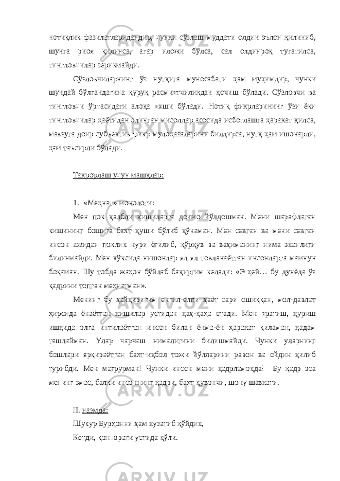 нотиқлик фазилатларидандир, чунки сўзлаш муддати олдин эълон қилиниб, шунга риоя қилинса, агар иложи бўлса, сал олдинроқ тугатилса, тингловчилар зерикмайди. Сўзловчиларнинг ўз нутқига муносабати ҳам муҳимдир, чунки шундай бўлгандагина қуруқ расмиятчиликдан қочиш бўлади. Сўзловчи ва тингловчи ўртасидаги алоқа яхши бўлади. Нотиқ фикрларининг ўзи ёки тингловчилар ҳаётидан олинган мисоллар асосида исботлашга ҳаракат қилса, мавзуга доир субъектив фикр-мулоҳазаларини билдирса, нутқ ҳам ишонарли, ҳам таъсирли бўлади. Такрорлаш учун машқлар: 1. «Меҳнат» монологи: Мен пок қалбли кишиларга доимо йўлдошман. Мени шарафлаган кишининг бошига бахт қуши бўлиб қўнаман. Мен севган ва мени севган инсон юзидан поклик нури ёғилиб, қўрқув ва ваҳиманинг нима эканлиги билинмайди. Мен кўксида нишонлар ял-ял товланаётган инсонларга мамнун боқаман. Шу тобда жаҳон бўйлаб бақиргим келади: «Э-ҳей… бу дунёда ўз қадрини топган меҳнатман». Менинг бу ҳайқириғим енгил-елпи ҳаёт сари ошиққан, мол-давлат ҳирсида ёнаётган кишилар устидан қаҳ-қаҳа отади. Мен яратиш, қуриш ишқида олға интилаётган инсон билан ёнма-ён ҳаракат қиламан, қадам ташлайман. Улар чарчаш нималигини билишмайди. Чунки уларнинг бошлари ярқираётган бахт-иқбол тожи йўлларини равон ва ойдин қилиб турибди. Мен мағрурман! Чунки инсон мени қадрламоқда! Бу қадр эса менинг эмас, балки инсоннинг қадри, бахт қувончи, шону шавкати. II . назмда: Шукур Бурҳонни ҳам кузатиб қўйдик, Кетди, қон юраги устида қўли. 