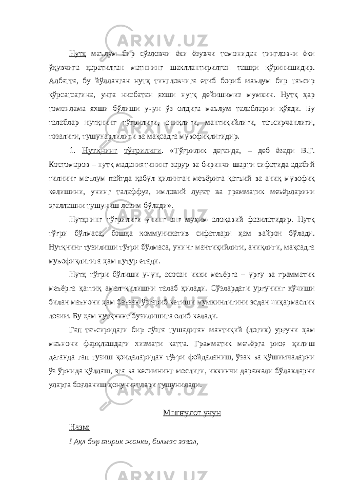 Нутқ маълум бир сўзловчи ёки ёзувчи томонидан тингловчи ёки ўқувчига қаратилган матннинг шакллантирилган ташқи кўринишидир. Албатта, бу йўлланган нутқ тингловчига етиб бориб маълум бир таъсир кўрсатсагина, унга нисбатан яхши нутқ дейишимиз мумкин. Нутқ ҳар томонлама яхши бўлиши учун ўз олдига маълум талабларни қўяди. Бу талаблар нутқнинг тўғрилиги, аниқлиги, мантиқийлиги, таъсирчанлиги, тозалиги, тушунарлилиги ва мақсадга мувофиқлигидир. 1. Нутқнинг тўғрилиги . «Тўғрилик деганда, – деб ёзади В.Г. Костомаров – нутқ маданиятининг зарур ва биринчи шарти сифатида адабий тилнинг маълум пайтда қабул қилинган меъёрига қатъий ва аниқ мувофиқ келишини, унинг талаффуз, имловий луғат ва грамматик меъёрларини эгаллашни тушуниш лозим бўлади». Нутқнинг тўғрилиги унинг энг муҳим алоқавий фазилатидир. Нутқ тўғри бўлмаса, бошқа коммуникатив сифатлари ҳам вайрон бўлади. Нутқнинг тузилиши тўғри бўлмаса, унинг мантиқийлиги, аниқлиги, мақсадга мувофиқлигига ҳам путур етади. Нутқ тўғри бўлиши учун, асосан икки меъёрга – урғу ва грамматик меъёрга қаттиқ амал қилишни талаб қилади. Сўзлардаги урғунинг кўчиши билан маънони ҳам баъзан ўзгариб кетиши мумкинлигини эсдан чиқармаслик лозим. Бу ҳам нутқнинг бузилишига олиб келади. Гап таъсиридаги бир сўзга тушадиган мантиқий (логик) урғуни ҳам маънони фарқлашдаги хизмати катта. Грамматик меъёрга риоя қилиш деганда гап тузиш қоидаларидан тўғри фойдаланиш, ўзак ва қўшимчаларни ўз ўрнида қўллаш, эга ва кесимнинг мослиги, иккинчи даражали бўла к ларни уларга боғланиш қонуниятлари тушунилади. Машғулот учун Назм: I Ақл бир тирик жонки, билмас завол, 